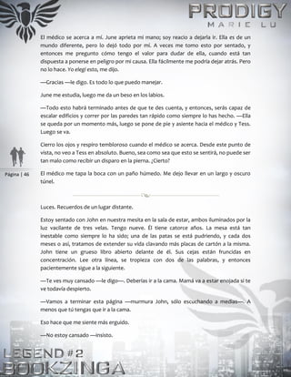 Página | 46
El médico se acerca a mí. June aprieta mi mano; soy reacio a dejarla ir. Ella es de un
mundo diferente, pero lo dejó todo por mí. A veces me tomo esto por sentado, y
entonces me pregunto cómo tengo el valor para dudar de ella, cuando está tan
dispuesta a ponerse en peligro por mi causa. Ella fácilmente me podría dejar atrás. Pero
no lo hace. Yo elegí esto, me dijo.
—Gracias —le digo. Es todo lo que puedo manejar.
June me estudia, luego me da un beso en los labios.
—Todo esto habrá terminado antes de que te des cuenta, y entonces, serás capaz de
escalar edificios y correr por las paredes tan rápido como siempre lo has hecho. —Ella
se queda por un momento más, luego se pone de pie y asiente hacia el médico y Tess.
Luego se va.
Cierro los ojos y respiro tembloroso cuando el médico se acerca. Desde este punto de
vista, no veo a Tess en absoluto. Bueno, sea como sea que esto se sentirá, no puede ser
tan malo como recibir un disparo en la pierna. ¿Cierto?
El médico me tapa la boca con un paño húmedo. Me dejo llevar en un largo y oscuro
túnel.
Luces. Recuerdos de un lugar distante.
Estoy sentado con John en nuestra mesita en la sala de estar, ambos iluminados por la
luz vacilante de tres velas. Tengo nueve. Él tiene catorce años. La mesa está tan
inestable como siempre lo ha sido; una de las patas se está pudriendo, y cada dos
meses o así, tratamos de extender su vida clavando más placas de cartón a la misma.
John tiene un grueso libro abierto delante de él. Sus cejas están fruncidas en
concentración. Lee otra línea, se tropieza con dos de las palabras, y entonces
pacientemente sigue a la siguiente.
—Te ves muy cansado —le digo—. Deberías ir a la cama. Mamá va a estar enojada si te
ve todavía despierto.
—Vamos a terminar esta página —murmura John, sólo escuchando a medias—. A
menos que tú tengas que ir a la cama.
Eso hace que me siente más erguido.
—No estoy cansado —insisto.
 