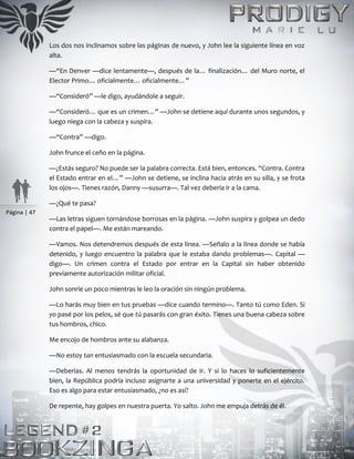 Página | 47
Los dos nos inclinamos sobre las páginas de nuevo, y John lee la siguiente línea en voz
alta.
—“En Denver —dice lentamente—, después de la… finalización… del Muro norte, el
Elector Primo… oficialmente… oficialmente…”
—“Consideró” —le digo, ayudándole a seguir.
—“Consideró… que es un crimen…” —John se detiene aquí durante unos segundos, y
luego niega con la cabeza y suspira.
—“Contra” —digo.
John frunce el ceño en la página.
—¿Estás seguro? No puede ser la palabra correcta. Está bien, entonces. “Contra. Contra
el Estado entrar en el…” —John se detiene, se inclina hacia atrás en su silla, y se frota
los ojos—. Tienes razón, Danny —susurra—. Tal vez debería ir a la cama.
—¿Qué te pasa?
—Las letras siguen tornándose borrosas en la página. —John suspira y golpea un dedo
contra el papel—. Me están mareando.
—Vamos. Nos detendremos después de esta línea. —Señalo a la línea donde se había
detenido, y luego encuentro la palabra que le estaba dando problemas—. Capital —
digo—. Un crimen contra el Estado por entrar en la Capital sin haber obtenido
previamente autorización militar oficial.
John sonríe un poco mientras le leo la oración sin ningún problema.
—Lo harás muy bien en tus pruebas —dice cuando termino—. Tanto tú como Eden. Si
yo pasé por los pelos, sé que tú pasarás con gran éxito. Tienes una buena cabeza sobre
tus hombros, chico.
Me encojo de hombros ante su alabanza.
—No estoy tan entusiasmado con la escuela secundaria.
—Deberías. Al menos tendrás la oportunidad de ir. Y si lo haces lo suficientemente
bien, la República podría incluso asignarte a una universidad y ponerte en el ejército.
Eso es algo para estar entusiasmado, ¿no es así?
De repente, hay golpes en nuestra puerta. Yo salto. John me empuja detrás de él.
 