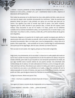 Página | 49
—Vamos —susurra, poniendo su brazo alrededor de mi cintura. La sostengo cerca—.
Estamos en esto juntos, ¿verdad? ¿Tú y yo? —Caminamos hasta la calle y dejamos el
laboratorio del hospital atrás.
Pero todas las personas en la calle tienen los rizos rubio platino de Eden, cada uno con
una raya de sangre color escarlata atravesando los mechones. Todas las puertas que
pasamos tienen una gran X roja, pintada con spray con una línea que pasa por su
centro. Eso significa que todo el mundo aquí tiene la peste. Una peste mutante.
Vagamos por las calles durante lo que parecen días, a través del aire espeso como
melaza. Estoy buscando la casa de mi madre. A lo lejos, puedo ver las brillantes
ciudades de las Colonias haciéndome señas, con la promesa de un mundo mejor y una
vida mejor. Voy a llevar a John, a mamá y a Eden allí, y al fin seremos libres de las garras
de la República.
Finalmente, llegamos a la puerta de mi madre, pero cuando la empujo para abrirla, la
sala de estar está vacía. Mi madre no está allí. John se ha ido. Los soldados le dispararon,
recuerdo bruscamente. Miro a mi lado, pero June ha desaparecido, y estoy solo en la
puerta. Sólo queda Eden… está acostado en la cama. Cuando llego lo suficientemente
cerca para que él me oiga llegar, abre los ojos y levanta sus manos hacia mí.
Pero sus ojos no son azules. Son negros, porque sus irises están sangrando.
Salgo lenta, muy lentamente, de la oscuridad. La base de mi cuello palpita del modo en
que lo hace cuando me estoy recuperando de uno de mis dolores de cabeza. Sé que he
estado soñando, pero todo lo que recuerdo es una sensación persistente de miedo, de
que algo horrible está al acecho detrás de una puerta cerrada. Una almohada está
metida debajo de mi cabeza. Un tubo sobresale de mi brazo y corre a lo largo del suelo.
Todo está fuera de foco. Me esfuerzo por aclarar mi visión, pero todo lo que puedo ver
es el borde de una cama y una alfombra en el suelo, y una chica sentada allí con la
cabeza apoyada en la cama. Al menos, creo que es una chica. Por un instante, creo que
podría ser Eden, que de alguna manera los Patriotas lo rescataron y lo trajeron aquí.
La figura se mueve. Ahora veo que es Tess.
—Hola —murmuro. La palabra se arrastra fuera de mi boca—. ¿Qué pasa? ¿Dónde está
June?
Tess agarra mi mano y se pone de pie, tropezando con su respuesta en su prisa.
—Estás despierto —dice ella—. Estás… ¿cómo te sientes?
 