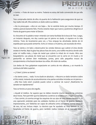 Página | 50
—Lento. —Trato de tocar su rostro. Todavía no estoy del todo convencido de que ella
es real.
Tess comprueba detrás de ella a la puerta de la habitación para asegurarse de que no
hay nadie más allí. Ella sostiene un dedo sobre sus labios.
—No te preocupes —dice en voz baja—. No te sentirás lento por mucho tiempo. El
médico parecía bastante feliz. Pronto estarás mejor que nuevo y podremos dirigirnos al
frente de guerra para matar al Elector.
Es chocante oír la palabra matar viniendo con tanta facilidad de la boca de Tess. Luego,
un instante después, me doy cuenta que mi pierna no duele, ni siquiera en lo más
mínimo. Trato de levantarme para ver, y Tess empuja las almohadas detrás de mi
espalda para que pueda sentarme. Echo un vistazo a mi pierna, casi asustado de mirar.
Tess se sienta a mi lado y desenvuelve las vendas blancas que cubren el área donde
estaba la herida. Bajo la gasa hay placas lisas de acero, una rodilla mecánica donde solía
estar mi rodilla mala, y hojas de metal que cubren la mitad de mi muslo. Miro eso
boquiabierto. Las piezas de metal que se encuentra con la carne en mi muslo y mi
pantorrilla se sienten bien moldeadas, juntas, pero sólo pequeños trozos de
enrojecimiento e hinchazón bordean las orillas. Mi visión da vueltas.
Los dedos de Tess golpetean expectante en contra de mis sábanas, y se muerde la
comisura del labio superior.
—¿Y bien? ¿Cómo se siente?
—Se siente como… nada. Ya no duele en absoluto. —Recorro un dedo tentativo sobre
el frío metal, tratando de acostumbrarme a las partes extrañas incluidas en mi pierna—
. ¿Ella hizo todo esto? ¿Cuándo puedo volver a caminar de nuevo? ¿Realmente ha
sanado tan rápidamente?
Tess se hincha un poco de orgullo.
—Ayudé al médico. Se supone que no debes moverte mucho durante las próximas
doce horas. Para permitir que los bálsamos curativos se establezcan y hagan su trabajo.
—Tess sonríe y la sonrisa arruga las esquinas de sus ojos de una manera familiar—. Es
una operación estándar para los soldados heridos en el frente de guerra. Bastante
impresionante, ¿no? Deberías ser capaz de utilizarla como una pierna normal después
de eso, tal vez incluso mejor. La doctora que he ayudado es muy famosa en los
hospitales al frente de guerra, pero también realiza trabajos en el mercado negro
 