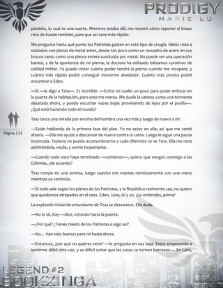 Página | 51
paralelo, lo cual es una suerte. Mientras estaba allí, me mostró cómo reponer el brazo
roto de Kaede también, para que así sane más rápido.
Me pregunto hasta qué punto los Patriotas gastan en este tipo de cirugía. Había visto a
soldados con piezas de metal antes, desde tan poco como un recuadro de acero en sus
brazos tanto como una pierna entera sustituida por metal. No puede ser una operación
barata, y de la apariencia de mi pierna, la doctora ha utilizado bálsamos curativos de
calidad militar. Ya puedo notar cuánto poder tendrá la pierna cuando me recupere, y
cuánto más rápido podré conseguir moverme alrededor. Cuánto más pronto podré
encontrar a Eden.
—Sí —le digo a Tess—. Es increíble. —Estiro mi cuello un poco para poder enfocar en
la puerta de la habitación, pero esto me marea. Me duele la cabeza como una tormenta
desatada ahora, y puedo escuchar voces bajas proviniendo de lejos por el pasillo—.
¿Qué está haciendo todo el mundo?
Tess lanza una mirada por encima del hombro una vez más y luego de nuevo a mí.
—Están hablando de la primera fase del plan. Yo no estoy en ella, así que me senté
afuera. —Ella me ayuda a descansar de nuevo contra la cama. Luego le sigue una pausa
incómoda. Todavía no puedo acostumbrarme a cuán diferente se ve Tess. Ella me nota
admirándola, vacila, y sonríe torpemente.
—Cuando todo esto haya terminado —comienzo—, quiero que vengas conmigo a las
Colonias, ¿de acuerdo?
Tess rompe en una sonrisa, luego suaviza mis mantas nerviosamente con una mano
mientras yo continúo.
—Si todo sale según los planes de los Patriotas, y la República realmente cae, no quiero
que quedemos atrapados en el caos. Eden, June, tú y yo. ¿Lo entiendes, prima?
La explosión inicial de entusiasmo de Tess se desvanece. Ella duda.
—No lo sé, Day —dice, mirando hacia la puerta.
—¿Por qué? ¿Tienes miedo de los Patriotas o algo así?
—No… han sido buenos para mí hasta ahora.
—Entonces, ¿por qué no quieres venir? —le pregunto en voz baja. Estoy empezando a
sentirme débil otra vez, y es difícil evitar que las cosas se tornen borrosas—. En Lake,
 