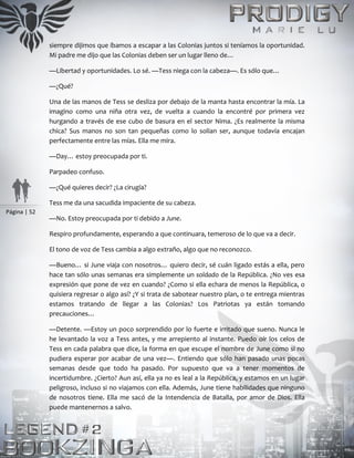 Página | 52
siempre dijimos que íbamos a escapar a las Colonias juntos si teníamos la oportunidad.
Mi padre me dijo que las Colonias deben ser un lugar lleno de…
—Libertad y oportunidades. Lo sé. —Tess niega con la cabeza—. Es sólo que…
—¿Qué?
Una de las manos de Tess se desliza por debajo de la manta hasta encontrar la mía. La
imagino como una niña otra vez, de vuelta a cuando la encontré por primera vez
hurgando a través de ese cubo de basura en el sector Nima. ¿Es realmente la misma
chica? Sus manos no son tan pequeñas como lo solían ser, aunque todavía encajan
perfectamente entre las mías. Ella me mira.
—Day… estoy preocupada por ti.
Parpadeo confuso.
—¿Qué quieres decir? ¿La cirugía?
Tess me da una sacudida impaciente de su cabeza.
—No. Estoy preocupada por ti debido a June.
Respiro profundamente, esperando a que continuara, temeroso de lo que va a decir.
El tono de voz de Tess cambia a algo extraño, algo que no reconozco.
—Bueno… si June viaja con nosotros… quiero decir, sé cuán ligado estás a ella, pero
hace tan sólo unas semanas era simplemente un soldado de la República. ¿No ves esa
expresión que pone de vez en cuando? ¿Como si ella echara de menos la República, o
quisiera regresar o algo así? ¿Y si trata de sabotear nuestro plan, o te entrega mientras
estamos tratando de llegar a las Colonias? Los Patriotas ya están tomando
precauciones…
—Detente. —Estoy un poco sorprendido por lo fuerte e irritado que sueno. Nunca le
he levantado la voz a Tess antes, y me arrepiento al instante. Puedo oír los celos de
Tess en cada palabra que dice, la forma en que escupe el nombre de June como si no
pudiera esperar por acabar de una vez—. Entiendo que sólo han pasado unas pocas
semanas desde que todo ha pasado. Por supuesto que va a tener momentos de
incertidumbre. ¿Cierto? Aun así, ella ya no es leal a la República, y estamos en un lugar
peligroso, incluso si no viajamos con ella. Además, June tiene habilidades que ninguno
de nosotros tiene. Ella me sacó de la Intendencia de Batalla, por amor de Dios. Ella
puede mantenernos a salvo.
 
