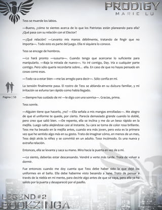 Página | 53
Tess se muerde los labios.
—Bueno, ¿cómo te sientes acerca de lo que los Patriotas están planeando para ella?
¿Qué pasa con su relación con el Elector?
—¿Qué relación? —Levanto mis manos débilmente, tratando de fingir que no
importa—. Todo esto es parte del juego. Ella ni siquiera lo conoce.
Tess se encoge de hombros.
—Lo hará pronto —susurra—. Cuando tenga que acercarse lo suficiente para
manipularlo. —Baja la mirada de nuevo—. Yo iré contigo, Day. Iría a cualquier parte
contigo. Pero sólo quería recordarte sobre… ella. En caso de que no hayas pensado en
cosas como esas.
—Todo va a estar bien —me las arreglo para decir—. Sólo confía en mí.
La tensión finalmente pasa. El rostro de Tess se ablanda en su dulzura familiar, y mi
irritación se esfuma tan rápido como había llegado.
—Siempre has cuidado de mí —le digo con una sonrisa—. Gracias, prima.
Tess sonríe.
—Alguien tiene que hacerlo, ¿no? —Ella señala a mis mangas enrolladas—. Me alegro
de que el uniforme te quede, por cierto. Parecía demasiado grande cuando lo doblé,
pero creo que salió bien. —De repente, ella se inclina y me da un beso rápido en la
mejilla. Luego salta alejándose casi al instante. Su cara se torna de color rosa brillante.
Tess me ha besado en la mejilla antes, cuando era más joven, pero esta es la primera
vez que he sentido algo más en su gesto. Trato de imaginar cómo, en menos de un mes,
Tess dejó atrás la niñez y se convirtió en un adulto. Toso incómodo. Es una nueva y
extraña relación.
Entonces, ella se levanta y saca su mano. Mira hacia la puerta en vez de a mí.
—Lo siento, deberías estar descansando. Vendré a verte más tarde. Trata de volver a
dormir.
Fue entonces cuando me doy cuenta que Tess debe haber sido la que dejó los
uniformes en el baño. Ella debe haberme visto besando a June. Trato de pensar a
través de la niebla en mi mente, para decirle algo antes de que se vaya, pero ella ya ha
salido por la puerta y desapareció por el pasillo.
 