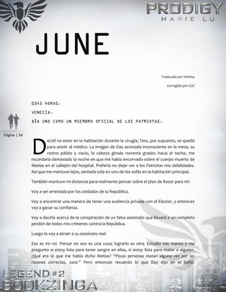 Página | 54
JUNE
Traducido por Vettina
Corregido por LizC
0545 HORAS.
VENECIA.
DÍA UNO COMO UN MIEMBRO OFICIAL DE LOS PATRIOTAS.
ecidí no estar en la habitación durante la cirugía; Tess, por supuesto, se quedó
para asistir al médico. La imagen de Day acostada inconsciente en la mesa, su
rostro pálido y vacío, la cabeza girada noventa grados hacia el techo, me
recordaría demasiado la noche en que me había encorvado sobre el cuerpo muerto de
Metias en el callejón del hospital. Prefería no dejar ver a los Patriotas mis debilidades.
Así que me mantuve lejos, sentada sola en uno de los sofás en la habitación principal.
También mantuve mi distancia para realmente pensar sobre el plan de Razor para mí:
Voy a ser arrestada por los soldados de la República.
Voy a encontrar una manera de tener una audiencia privada con el Elector, y entonces
voy a ganar su confianza.
Voy a decirle acerca de la conspiración de un falso asesinato que llevará a un completo
perdón de todos mis crímenes contra la República.
Luego lo voy a atraer a su asesinato real.
Ese es mi rol. Pensar en eso es una cosa; lograrlo es otra. Estudio mis manos y me
pregunto si estoy lista para tener sangre en ellas, si estoy lista para matar a alguien.
¿Qué era lo que me había dicho Metias? “Pocas personas matan alguna vez por las
razones correctas, June.” Pero entonces recuerdo lo que Day dijo en el baño.
D
 