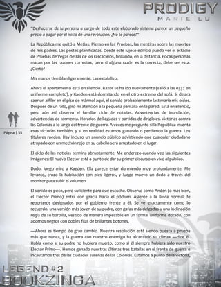 Página | 55
“Deshacerse de la persona a cargo de todo este elaborado sistema parece un pequeño
precio a pagar por el inicio de una revolución. ¿No te parece?”
La República me quitó a Metias. Pienso en las Pruebas, las mentiras sobre las muertes
de mis padres. Las pestes planificadas. Desde este lujoso edificio puedo ver el estadio
de Pruebas de Vegas detrás de los rascacielos, brillando, en la distancia. Pocas personas
matan por las razones correctas, pero si alguna razón es la correcta, debe ser esta.
¿Cierto?
Mis manos tiemblan ligeramente. Las estabilizo.
Ahora el apartamento está en silencio. Razor se ha ido nuevamente (salió a las 0332 en
uniforme completo), y Kaeden está dormitando en el otro extremo del sofá. Si dejara
caer un alfiler en el piso de mármol aquí, el sonido probablemente lastimaría mis oídos.
Después de un rato, giro mi atención a la pequeña pantalla en la pared. Está en silencio,
pero aún así observo el familiar ciclo de noticias. Advertencias de inundación,
advertencias de tormenta. Horarios de llegadas y partidas de dirigibles. Victorias contra
las Colonias a lo largo del frente de guerra. A veces me pregunto si la República inventa
esas victorias también, y si en realidad estamos ganando o perdiendo la guerra. Los
titulares ruedan. Hay incluso un anuncio público advirtiendo que cualquier ciudadano
atrapado con un mechón rojo en su cabello será arrestado en el lugar.
El ciclo de las noticias termina abruptamente. Me enderezo cuando veo las siguientes
imágenes: El nuevo Elector está a punto de dar su primer discurso en vivo al público.
Dudo, luego miro a Kaeden. Ella parece estar durmiendo muy profundamente. Me
levanto, cruzo la habitación con pies ligeros, y luego muevo un dedo a través del
monitor para subir el volumen.
El sonido es poco, pero suficiente para que escuche. Observo como Anden (o más bien,
el Elector Primo) entra con gracia hacia el pódium. Asiente a la lluvia normal de
reporteros designados por el gobierno frente a él. Se ve exactamente como lo
recuerdo, una versión más joven de su padre, con gafas más delgadas y una inclinación
regia de su barbilla, vestido de manera impecable en un formal uniforme dorado, con
adornos negros con dobles filas de brillantes botones.
—Ahora es tiempo de gran cambio. Nuestra resolución está siendo puesta a prueba
más que nunca, y la guerra con nuestro enemigo ha alcanzado su clímax —dice él.
Habla como si su padre no hubiera muerto, como si él siempre hubiera sido nuestro
Elector Primo—. Hemos ganado nuestras últimas tres batallas en el frente de guerra e
incautamos tres de las ciudades sureñas de las Colonias. Estamos a punto de la victoria,
 