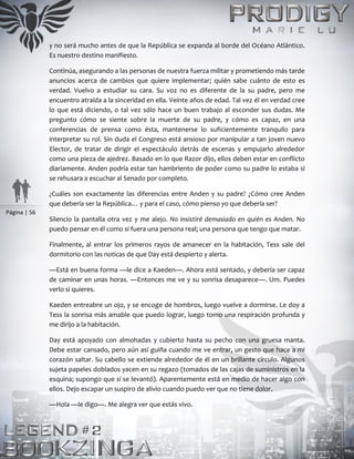 Página | 56
y no será mucho antes de que la República se expanda al borde del Océano Atlántico.
Es nuestro destino manifiesto.
Continúa, asegurando a las personas de nuestra fuerza militar y prometiendo más tarde
anuncios acerca de cambios que quiere implementar; quién sabe cuánto de esto es
verdad. Vuelvo a estudiar su cara. Su voz no es diferente de la su padre, pero me
encuentro atraída a la sinceridad en ella. Veinte años de edad. Tal vez él en verdad cree
lo que está diciendo, o tal vez sólo hace un buen trabajo al esconder sus dudas. Me
pregunto cómo se siente sobre la muerte de su padre, y cómo es capaz, en una
conferencias de prensa como ésta, mantenerse lo suficientemente tranquilo para
interpretar su rol. Sin duda el Congreso está ansioso por manipular a tan joven nuevo
Elector, de tratar de dirigir el espectáculo detrás de escenas y empujarlo alrededor
como una pieza de ajedrez. Basado en lo que Razor dijo, ellos deben estar en conflicto
diariamente. Anden podría estar tan hambriento de poder como su padre lo estaba si
se rehusara a escuchar al Senado por completo.
¿Cuáles son exactamente las diferencias entre Anden y su padre? ¿Cómo cree Anden
que debería ser la República… y para el caso, cómo pienso yo que debería ser?
Silencio la pantalla otra vez y me alejo. No insistiré demasiado en quién es Anden. No
puedo pensar en él como si fuera una persona real; una persona que tengo que matar.
Finalmente, al entrar los primeros rayos de amanecer en la habitación, Tess sale del
dormitorio con las noticas de que Day está despierto y alerta.
—Está en buena forma —le dice a Kaeden—. Ahora está sentado, y debería ser capaz
de caminar en unas horas. —Entonces me ve y su sonrisa desaparece—. Um. Puedes
verlo si quieres.
Kaeden entreabre un ojo, y se encoge de hombros, luego vuelve a dormirse. Le doy a
Tess la sonrisa más amable que puedo lograr, luego tomo una respiración profunda y
me dirijo a la habitación.
Day está apoyado con almohadas y cubierto hasta su pecho con una gruesa manta.
Debe estar cansado, pero aún así guiña cuando me ve entrar, un gesto que hace a mi
corazón saltar. Su cabello se extiende alrededor de él en un brillante círculo. Algunos
sujeta papeles doblados yacen en su regazo (tomados de las cajas de suministros en la
esquina; supongo que sí se levantó). Aparentemente está en medio de hacer algo con
ellos. Dejo escapar un suspiro de alivio cuando puedo ver que no tiene dolor.
—Hola —le digo—. Me alegra ver que estás vivo.
 