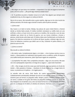 Página | 57
—Me alegra ver que estoy vivo también —responde él. Sus ojos me siguen al sentarme
junto a él en la cama—. ¿Me perdí algo mientras estaba fuera?
—Sí. Te perdiste escuchar a Kaeden roncar en el sofá. Para alguien que siempre está
evadiendo la ley, la chica seguro es ruidosa al dormir.
Day se ríe un poco. Me maravillo ante su gran espíritu, algo que no he visto mucho las
últimas semanas. Mi mirada vaga a donde la manta cubre la pierna sanando.
—¿Cómo está?
Day mueve a un lado la manta. Debajo, hay placas de suave metal (hierro y titanio)
donde su herida había estado. El médico también reemplazó su rodilla mala con una
artificial, y ahora un buen tercio de su pierna es metálica. Me recuerda a uno de esos
soldados que vienen de un frente de guerra, con sus manos sintéticas y brazos y
piernas, metal donde solía haber piel. El médico debe estar familiarizado con heridas de
guerra. Sin duda las conexiones en la oficina de Razor ayudan a obtener algo tan caro
como los bálsamos curativos que debió usar en Day. Extiendo mi palma abierta, y él
pone la suya en la mía.
—¿Cómo se siente?
Day sacude su cabeza incrédulo.
—No siento nada. Completamente ligero y sin dolor. —Una traviesa sonrisa cruza su
rostro—. Ahora podrás ver realmente cómo puedo correr un edificio, cariño. Ni siquiera
una rodilla herida para retenerme, ¿bien? Qué buen regalo de cumpleaños.
—¿Cumpleaños? No sabía. Feliz cumpleaños atrasado —digo con una sonrisa. Mis ojos
van a los sujetapapeles esparcidos a lo largo de su regazo—. ¿Qué estás haciendo?
—Oh. —Day recoge una de las cosas que está haciendo, algo que parece un círculo de
metal—. Sólo pasando el tiempo. —Sostiene el círculo hacia la luz, y luego toma mi
mano. Lo presiona en mi palma—. Un regalo para ti.
Lo estudio más de cerca. Está hecho de cuatro sujetapapeles desdoblados
cuidadosamente entrelazados alrededor de otro en una espiral, y juntos de extremo a
extremo para así formar un pequeño anillo. Simple y pulcro. Artístico, incluso. Puedo
ver amor y cuidado en los giros del metal, las pequeños dobleces donde los dedos de
Day trabajaron en el alambre una y otra vez hasta formar las curvas correctas. Él lo hizo
para mí. Lo empujo en mi dedo y lo deslizo sin esfuerzo. Hermoso. Estoy avergonzada,
 