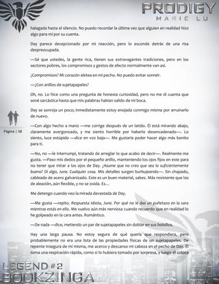 Página | 58
halagada hasta el silencio. No puedo recordar la última vez que alguien en realidad hizo
algo para mí por su cuenta.
Day parece decepcionado por mi reacción, pero lo esconde detrás de una risa
despreocupada.
—Sé que ustedes, la gente rica, tienen sus extravagantes tradiciones, pero en los
sectores pobres, los compromisos y gestos de afecto normalmente van así.
¿Compromisos? Mi corazón aletea en mi pecho. No puedo evitar sonreír.
—¿Con anillos de sujetapapeles?
Oh, no. Lo hice como una pregunta de honesta curiosidad, pero no me di cuenta que
soné sarcástica hasta que mis palabras habían salido de mi boca.
Day se sonroja un poco; inmediatamente estoy enojada conmigo misma por arruinarlo
de nuevo.
—Con algo hecho a mano —me corrige después de un latido. Él está mirando abajo,
claramente avergonzado, y me siento horrible por haberlo desencadenado—. Lo
siento, luce estúpido —dice en voz baja—. Me gustaría poder hacer algo más bonito
para ti.
—No, no —le interrumpí, tratando de arreglar lo que acabo de decir—. Realmente me
gusta. —Paso mis dedos por el pequeño anillo, manteniendo los ojos fijos en este para
no tener que mirar a los ojos de Day. ¿Asume que no creo que sea lo suficientemente
bueno? Di algo, June. Cualquier cosa. Mis detalles surgen burbujeando—. Sin chapado,
cableado de acero galvanizado. Este es un buen material, sabes. Más resistente que los
de aleación, aún flexible, y no se oxida. Es…
Me detengo cuando veo la mirada devastada de Day.
—Me gusta —repito. Respuesta idiota, June. Por qué no le das un puñetazo en la cara
mientras estás en ello. Me vuelvo aún más nerviosa cuando recuerdo que en realidad lo
he golpeado en la cara antes. Romántico.
—De nada —dice, metiendo un par de sujetapapeles sin doblar en sus bolsillos.
Hay una larga pausa. No estoy segura de qué quería que respondiera, pero
probablemente no era una lista de las propiedades físicas de un sujetapapeles. De
repente insegura de mí misma, me acerco y descanso mi cabeza en el pecho de Day. Él
toma una respiración rápida, como si lo hubiera tomado por sorpresa, y luego él coloca
 