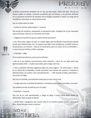 Página | 59
su brazo suavemente alrededor de mí. Así, eso está mejor. Cierro mis ojos. Una de sus
manos cepilla mi cabello, enviando escalofríos por mis brazos, y me permito disfrutar
de un pequeño momento de fantasía: me lo imagino pasando un dedo a lo largo de mi
mandíbula, acercando su rostro hacia el mío.
Day se inclina sobre mi oído.
—¿Cómo te sientes sobre el plan? —susurra.
Me encojo de hombros, empujando mi decepción lejos. Estúpido de mí por fantasear
acerca de besar a Day en un momento como este.
—¿Alguien te ha dicho lo que se supone tienes que hacer?
—No. Pero estoy seguro de que va a haber algún tipo de difusión nacional para decirle
al país que todavía estoy vivo. Se supone que debo crear problemas, ¿verdad? ¿Llevar a
las personas a un frenesí? —Day se ríe secamente, pero su rostro no se ve divertido—.
Lo que sea que me lleve a Eden, supongo.
—Supongo —digo.
Él me endereza entonces, para que lo enfrente.
—No sé si nos dejarán comunicamos entre nosotros —dice. Su voz baja tanto que
apenas puedo oírlo—. El plan suena bien, pero si algo sale mal…
—Van a mantener estrecha vigilancia sobre mí, estoy segura —lo interrumpo—. Razor
es un oficial de la República. Puede encontrar una manera de sacarme si empieza a
desmoronarse. En cuanto a las comunicaciones… —Me muerdo el labio, pensando—.
Voy a dar con algo.
Day toca mi barbilla, acercándome hasta que su nariz roza la mía.
—Si algo sale mal, si cambias de opinión, si necesitas ayuda, envía una señal, ¿me oyes?
Sus palabras envían escalofríos por mi cuello.
—Está bien —susurro.
Day me da un sutil asentimiento, y luego se aleja e inclina hacia atrás contra las
almohadas. Dejo escapar el aliento.
—¿Estás lista? —pregunta. Hay mucho más en su oración, puedo notarlo, pero no lo
dice. ¿Estás lista para matar al elector?
 