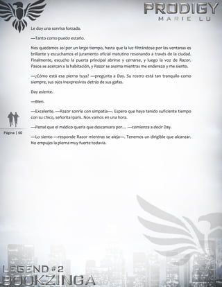 Página | 60
Le doy una sonrisa forzada.
—Tanto como puedo estarlo.
Nos quedamos así por un largo tiempo, hasta que la luz filtrándose por las ventanas es
brillante y escuchamos el juramento oficial matutino resonando a través de la ciudad.
Finalmente, escucho la puerta principal abrirse y cerrarse, y luego la voz de Razor.
Pasos se acercan a la habitación, y Razor se asoma mientras me enderezo y me siento.
—¿Cómo está esa pierna tuya? —pregunta a Day. Su rostro está tan tranquilo como
siempre, sus ojos inexpresivos detrás de sus gafas.
Day asiente.
—Bien.
—Excelente. —Razor sonríe con simpatía—. Espero que haya tenido suficiente tiempo
con su chico, señorita Iparis. Nos vamos en una hora.
—Pensé que el médico quería que descansara por… —comienza a decir Day.
—Lo siento —responde Razor mientras se aleja—. Tenemos un dirigible que alcanzar.
No empujes la pierna muy fuerte todavía.
 