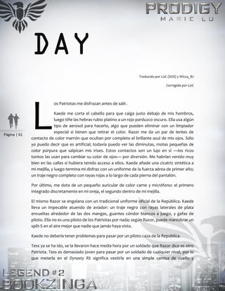 Página | 61
DAY
Traducido por LizC (SOS) y Wicca_82
Corregido por LizC
os Patriotas me disfrazan antes de salir.
Kaede me corta el cabello para que caiga justo debajo de mis hombros,
luego tiñe las hebras rubio platino a un rojo parduzco oscuro. Ella usa algún
tipo de aerosol para hacerlo, algo que pueden eliminar con un limpiador
especial si tienen que retirar el color. Razor me da un par de lentes de
contacto de color marrón que ocultan por completo el brillante azul de mis ojos. Sólo
yo puedo decir que es artificial; todavía puedo ver las diminutas, motas pequeñas de
color púrpura que salpican mis irises. Estos contactos son un lujo en sí —los ricos
tontos las usan para cambiar su color de ojos— por diversión. Me habrían venido muy
bien en las calles si hubiera tenido acceso a ellos. Kaede añade una cicatriz sintética a
mi mejilla, y luego termina mi disfraz con un uniforme de la fuerza aérea de primer año;
un traje negro completo con rayas rojas a lo largo de cada pierna del pantalón.
Por último, me dota de un pequeño auricular de color carne y micrófono: el primero
integrado discretamente en mi oreja, el segundo dentro de mi mejilla.
El mismo Razor se engalana con un tradicional uniforme oficial de la República. Kaede
lleva un impecable atuendo de aviador: un traje negro con rayas laterales de plata
envueltas alrededor de las dos mangas, guantes cóndor blancos a juego, y gafas de
piloto. Ella no es una piloto de los Patriotas por nada; según Razor, puede maniobrar un
split-S en el aire mejor que nadie que jamás haya visto.
Kaede no debería tener problemas para pasar por un piloto caza de la República.
Tess ya se ha ido, se la llevaron hace media hora por un soldado que Razor dice es otro
Patriota. Tess es demasiado joven para pasar por un soldado de cualquier nivel, por lo
que meterla en el Dynasty RS significa vestirla en una simple camisa de cuello y
L
 