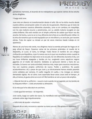Página | 62
pantalones marrones, el atuendo de los trabajadores que operan cientos de las estufas
de los dirigibles.
Y luego está June.
June mira en silencio mi transformación desde el sofá. Ella no ha dicho mucho desde
nuestra última conversación sobre mi cama de recuperación. Mientras que el resto de
nosotros tenemos nuestros diferentes atuendos, June va sin cambios; sin maquillaje,
con los ojos todavía oscuros y penetrantes, con su cabello todavía recogido en esa
coleta brillante. Ella está vestida con el simple uniforme de cadete que Razor nos dio
anoche. De hecho, June no se ve muy diferente de la foto en su identificación militar. Es
la única de nosotros que no está equipada con un micrófono y un auricular, por razones
obvias. Trato de captar su mirada un par de veces mientras Kaede trabaja en mi
apariencia.
Menos de una hora más tarde, nos dirigimos hacia la avenida principal de Vegas en el
jeep oficial de Razor. Pasamos varias de las primeras pirámides: el muelle de la
Alejandría, el Luxor, el Cairo, la Esfinge. Todas llevan el nombre de una antigua
civilización pre-República, o por lo menos eso es lo que nos enseñaron antes cuando la
República en realidad me dejó estar en la escuela. Se ven diferentes durante el día, con
sus luces brillantes apagadas y bordes sin luz, surgiendo como sepulcros negros
gigantes en el medio del desierto. Soldados se apresuran dentro y fuera de sus
entradas. Es bueno ver tanta actividad; mientras más, mejor para nosotros mezclarnos.
Voy con nuestros propios uniformes de nuevo. Pulido y auténtico. No puedo
acostumbrarme a él, a pesar de que June y yo técnicamente hemos estado pasando
como soldados por semana. El cuello rasguña mi cuello, y las mangas se sienten
demasiado rígidas. No sé cómo June soportaba llevar estas cosas todo el tiempo. ¿A
ella, al menos, le gusta cómo se ve en mí? Mis hombros se ven un poco más amplios.
—Deja de tirar de tu uniforme —susurra June cuando me ve jugando con los bordes de
la chaqueta militar—. Estás arruinando su alineación.
Es lo más que le he oído decir en una hora.
—Estás igual de nerviosa —le respondo.
June vacila, luego se vuelve de nuevo. Su mandíbula está apretada como si estuviera
evitando soltar algo impulsivamente.
—Sólo trato de ayudar —murmura.
Después de un rato, me acerco a apretar su mano una vez. Ella aprieta en respuesta.
 