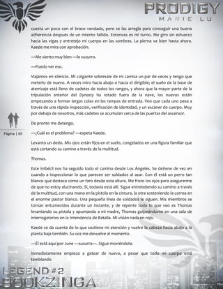 Página | 65
cuesta un poco con el brazo vendado, pero se las arregla para conseguir una buena
adherencia después de un intento fallido. Entonces es mi turno. Me giro sin esfuerzo
hacia las vigas y entretejo mi cuerpo en las sombras. La pierna va bien hasta ahora.
Kaede me mira con aprobación.
—Me siento muy bien —le susurro.
—Puedo ver eso.
Viajamos en silencio. Mi colgante sobresale de mi camisa un par de veces y tengo que
meterlo de nuevo. A veces miro hacia abajo o hacia el dirigible; el suelo de la base de
aterrizaje está lleno de cadetes de todos los rangos, y ahora que la mayor parte de la
tripulación anterior del Dynasty ha rotado fuera de la nave, los nuevos están
empezando a formar largas colas en las rampas de entrada. Veo que cada uno pasa a
través de una rápida inspección, verificación de identidad, y un escáner de cuerpo. Muy
por debajo de nosotros, más cadetes se acumulan cerca de las puertas del ascensor.
De pronto me detengo.
—¿Cuál es el problema? —espeta Kaede.
Levanto un dedo. Mis ojos están fijos en el suelo, congelados en una figura familiar que
está cortando su camino a través de la multitud.
Thomas.
Este imbécil nos ha seguido todo el camino desde Los Ángeles. Se detiene de vez en
cuando a inspeccionar lo que parecen ser soldados al azar. Con él está un perro tan
blanco que destaca como un faro desde esta altura. Me froto los ojos para asegurarme
de que no estoy alucinando. Sí, todavía está allí. Sigue entretejiendo su camino a través
de la multitud, con una mano en la pistola en la cintura, la otra sosteniendo la correa en
el enorme pastor blanco. Una pequeña línea de soldados le siguen. Mis miembros se
tornan entumecidos durante un instante, y de repente todo lo que veo es Thomas
levantando su pistola y apuntando a mi madre, Thomas golpeándome en una sala de
interrogatorios en la Intendencia de Batalla. Mi visión nada en rojo.
Kaede se da cuenta de lo que sostiene mi atención y vuelve la cabeza hacia abajo a la
planta baja también. Su voz me devuelve al momento.
—Él está aquí por June —susurra—. Sigue moviéndote.
Inmediatamente empiezo a gatear de nuevo, a pesar que todo mi cuerpo está
temblando.
 