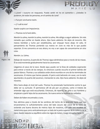 Página | 66
—¿June? —susurro en respuesta. Puedo sentir mi ira en aumento—. ¿Ustedes lo
pusieron, de todas las personas, en el camino de June?
—Fue por una buena razón.
—¿Y cuál es esa?
Kaede suspira con impaciencia.
—Thomas no le hará daño.
Mantén la calma, mantén la calma, mantén la calma. Me obligo a seguir adelante. Sin más
remedio que confiar en Kaede ahora. Ojos hacia adelante. No dejes de moverte. Mis
manos tiemblan y lucho por estabilizarlas, por empujar hacia abajo mi odio. El
pensamiento de Thomas poniendo sus manos en June es más de lo que puedo
soportar. Si me concentro en eso ahora, no voy a ser capaz de concentrarme en otra
cosa.
Mantén. La. Calma.
Debajo de nosotros, la patrulla de Thomas sigue abriéndose paso a través de las masas.
Él se está moviendo gradualmente hacia los ascensores.
Llegamos al casco de la nave. Desde aquí, puedo ver la línea de soldados esperando
para entrar a través de las rampas. Es entonces cuando escucho el primer ladrido del
pastor blanco. Thomas y sus soldados están ahora reunidos en uno de los terminales de
ascensores. El mismo que hemos pasado. El perro está ladrando sin cesar, con la nariz
apuntando a la puerta del ascensor, meneando la cola. Ojos hacia adelante. No dejes de
moverte.
Miro hacia abajo al nivel del suelo. Thomas ha presionado fuertemente contra lo que
debe ser su auricular. Él permanece allí de pie por un minuto, como si tratara de
entender algo que está escuchando. Entonces, de repente, les grita a sus hombres y
empiezan a partir lejos de los ascensores. De nuevo entre la multitud de soldados.
Deben de haber encontrado a June.
Nos abrimos paso a través de las sombras del techo de la pirámide hasta que nos
encaramamos lo suficientemente cerca del lado oscuro del casco de la nave. Se
extiende una buena docena de metros lejos de nosotros, con sólo una escalera de
metal única que corre verticalmente por un lado de la parte superior de la cubierta de la
nave. Kaede reajusta su equilibrio sobre las vigas de metal, y luego se vuelve hacia mí.
 