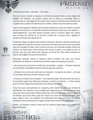Página | 67
—Has el primer salto —dice ella—. Eres mejor.
Hora de moverse. Kaede se desplaza lo suficiente así puedo tener un buen ángulo del
dirigible. Me equilibro, me preparo, espero que mi pierna se mantenga intacta y
entonces doy un salto gigante. Mi cuerpo choca contra los barrotes de la escalera con
un golpe seco y aprieto mis dientes para no chillar. El dolor recorre mi pierna curada.
Espero unos segundos, dejando que la tensión desaparezca antes de empezar a escalar
de nuevo. No puedo ver a la patrulla más desde esta parte trasera, pero eso significa —
afortunadamente— que ellos tampoco pueden vernos a nosotros. Mejor aún, espero
que se hayan ido. Detrás de mí escucho a Kaede dar su propio salto y golpear la
escalera varios pies por debajo de mí.
Finalmente, llego a la apertura del conducto de basura. Me lanzo desde la escalera; mis
manos agarran el lado del conducto y mis brazos me balancean justo hacia la oscuridad.
Hay otra sacudida de dolor, pero la pierna aún late con renovada energía, fuerte por
primera vez desde hace mucho tiempo. Me sacudo el polvo y me pongo en pie. La
primera cosa que noto dentro del conducto es el aire frío. Ellos deben mantener el
interior del dirigible frío para el lanzamiento.
Momentos después, Kaede se balancea dentro también. Ella hace una mueca,
frotándose a lo largo de su todavía brazo herido, luego me empuja por el pecho.
—No te pares de esa forma en medio de una escalada —espeta—. Siempre mantente
en movimiento. No podemos darnos el lujo de que seas impulsivo.
—Entonces no me des una razón para ser impulsivo —le espeto de vuelta—. ¿Por qué
no me habías dicho que Thomas venía por June?
—Conozco tu historia con el capitán —me responde Kaede. Ella entrecierra los ojos en
la oscuridad, luego hace señas para empezar a escalar el conducto—. Y Razor pensó
que no te haría ningún bien preocuparte con ello por adelantado.
Estoy listo para contraatacarla en respuesta, pero Kaede me lanza una mirada de
advertencia. Con esfuerzo, me las arreglo para tragarme mi ira. Me recuerdo por qué
estoy aquí. Esto es por Eden. Si Razor piensa que June está más segura bajo la vigilancia
de Thomas, que así sea. Pero, ¿qué van a hacer con June una vez que la tengan? ¿Qué
pasa si algo va mal, y el Congreso o los tribunales hacen algo que Razor no hubiese
planeado? ¿Cómo puede estar tan seguro de que todo marchará sin problemas?
Kaede y yo hacemos nuestro camino por el conducto hasta llegar a los niveles más
bajos del Dynasty.
 