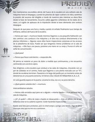 Página | 68
Nos mantenemos escondidos detrás del hueco de la escalera en una solitaria sala de
máquinas hasta el despegue, cuando los pistones de vapor vuelven a la vida y sentimos
la presión del ascenso del dirigible a través de nuestros pies mientras se eleva libre
desde la base de lanzamiento. Escucho cables gigantes soltándose de los lados de la
nave y el rugido de aplausos de la tripulación desde la base alentando otro exitoso
despegue.
Después de que pasa una hora y media, cuando mi enfado finalmente tuvo tiempo de
enfriarse, salimos del hueco de la escalera.
—Vamos por aquí —murmura Kaede mientras llegamos a una pequeña habitación con
dos caminos: uno conduce a las máquinas y el otro nos conduce directamente a las
plantas inferiores—. Algunas veces ellos hacen inspecciones sorpresas en los accesos
de la plataforma de base. Puede ser que tengamos menos problemas en la sala de
máquinas. —Ella hace una pausa, presiona una mano en su oreja y frunce el ceño en
señal de concentración.
—¿Qué pasa?
—Parece que Razor está dentro —responde ella.
Mi pierna se resiente un poco de dolor a medida que continuamos, y me encuentro
caminando con una leve cojera.
Nos dirigimos a otra escalera que conduce a las salas de máquinas, chocando con un
par de soldados en el camino, hasta que llegamos a una planta marcada con un “6”,
donde las escaleras terminan. Paseamos a lo largo del pasillo por un momento antes de
detenernos en una puerta estrecha. Un letrero dice: SALAS DE MÁQUINAS A, B, C, D.
Un solo guardia espera en la puerta. Levanta la vista, nos ve y se pone derecho.
—¿Qué quieren ustedes dos? —murmura.
Intercambiamos saludos.
—Hemos sido enviados aquí para ver a alguien —miente Kaede—. A un personal de la
sala de máquinas.
—¿Sí? ¿A quién? —Mira de reojo a Kaede en desacuerdo—. Eres un piloto, ¿no es así?
Deberías estar en la cubierta superior. Están haciendo inspecciones.
Kaede está lista para protestar, pero la interrumpo y pongo cara tímida. Digo la única
cosa que creo que no me va a cuestionar.
 