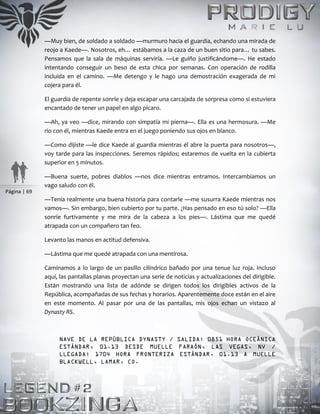 Página | 69
—Muy bien, de soldado a soldado —murmuro hacia el guardia, echando una mirada de
reojo a Kaede—. Nosotros, eh… estábamos a la caza de un buen sitio para… tu sabes.
Pensamos que la sala de máquinas serviría. —Le guiño justificándome—. He estado
intentando conseguir un beso de esta chica por semanas. Con operación de rodilla
incluida en el camino. —Me detengo y le hago una demostración exagerada de mi
cojera para él.
El guardia de repente sonríe y deja escapar una carcajada de sorpresa como si estuviera
encantado de tener un papel en algo pícaro.
—Ah, ya veo —dice, mirando con simpatía mi pierna—. Ella es una hermosura. —Me
rio con él, mientras Kaede entra en el juego poniendo sus ojos en blanco.
—Como dijiste —le dice Kaede al guardia mientras él abre la puerta para nosotros—,
voy tarde para las inspecciones. Seremos rápidos; estaremos de vuelta en la cubierta
superior en 5 minutos.
—Buena suerte, pobres diablos —nos dice mientras entramos. Intercambiamos un
vago saludo con él.
—Tenía realmente una buena historia para contarle —me susurra Kaede mientras nos
vamos—. Sin embargo, bien cubierto por tu parte. ¿Has pensado en eso tú solo? —Ella
sonríe furtivamente y me mira de la cabeza a los pies—. Lástima que me quedé
atrapada con un compañero tan feo.
Levanto las manos en actitud defensiva.
—Lástima que me quedé atrapada con una mentirosa.
Caminamos a lo largo de un pasillo cilíndrico bañado por una tenue luz roja. Incluso
aquí, las pantallas planas proyectan una serie de noticias y actualizaciones del dirigible.
Están mostrando una lista de adónde se dirigen todos los dirigibles activos de la
República, acompañadas de sus fechas y horarios. Aparentemente doce están en el aire
en este momento. Al pasar por una de las pantallas, mis ojos echan un vistazo al
Dynasty RS.
NAVE DE LA REPÚBLICA DYNASTY / SALIDA: 0851 HORA OCEÁNICA
ESTÁNDAR, 01.13 DESDE MUELLE FARAÓN, LAS VEGAS, NV /
LLEGADA: 1704 HORA FRONTERIZA ESTÁNDAR, 01.13 A MUELLE
BLACKWELL, LAMAR, CO.
 