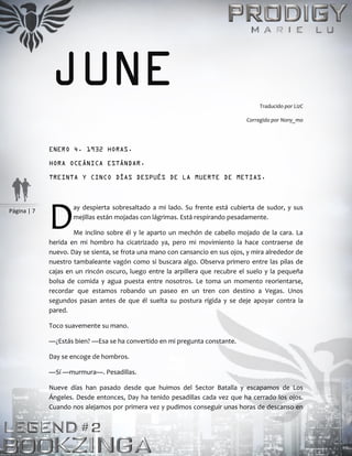 Página | 7
JUNE Traducido por LizC
Corregido por Nony_mo
ENERO 4. 1932 HORAS.
HORA OCEÁNICA ESTÁNDAR.
TREINTA Y CINCO DÍAS DESPUÉS DE LA MUERTE DE METIAS.
ay despierta sobresaltado a mi lado. Su frente está cubierta de sudor, y sus
mejillas están mojadas con lágrimas. Está respirando pesadamente.
Me inclino sobre él y le aparto un mechón de cabello mojado de la cara. La
herida en mi hombro ha cicatrizado ya, pero mi movimiento la hace contraerse de
nuevo. Day se sienta, se frota una mano con cansancio en sus ojos, y mira alrededor de
nuestro tambaleante vagón como si buscara algo. Observa primero entre las pilas de
cajas en un rincón oscuro, luego entre la arpillera que recubre el suelo y la pequeña
bolsa de comida y agua puesta entre nosotros. Le toma un momento reorientarse,
recordar que estamos robando un paseo en un tren con destino a Vegas. Unos
segundos pasan antes de que él suelta su postura rígida y se deje apoyar contra la
pared.
Toco suavemente su mano.
—¿Estás bien? —Esa se ha convertido en mi pregunta constante.
Day se encoge de hombros.
—Sí —murmura—. Pesadillas.
Nueve días han pasado desde que huimos del Sector Batalla y escapamos de Los
Ángeles. Desde entonces, Day ha tenido pesadillas cada vez que ha cerrado los ojos.
Cuando nos alejamos por primera vez y pudimos conseguir unas horas de descanso en
D
 