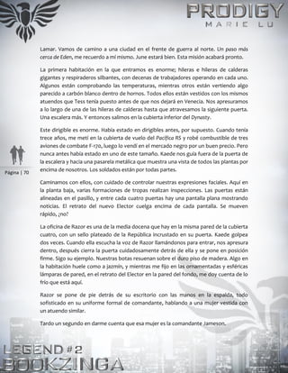 Página | 70
Lamar. Vamos de camino a una ciudad en el frente de guerra al norte. Un paso más
cerca de Eden, me recuerdo a mí mismo. June estará bien. Esta misión acabará pronto.
La primera habitación en la que entramos es enorme; hileras e hileras de calderas
gigantes y respiraderos silbantes, con decenas de trabajadores operando en cada uno.
Algunos están comprobando las temperaturas, mientras otros están vertiendo algo
parecido a carbón blanco dentro de hornos. Todos ellos están vestidos con los mismos
atuendos que Tess tenía puesto antes de que nos dejará en Venecia. Nos apresuramos
a lo largo de una de las hileras de calderas hasta que atravesamos la siguiente puerta.
Una escalera más. Y entonces salimos en la cubierta inferior del Dynasty.
Este dirigible es enorme. Había estado en dirigibles antes, por supuesto. Cuando tenía
trece años, me metí en la cubierta de vuelo del Pacífica RS y robé combustible de tres
aviones de combate F-170, luego lo vendí en el mercado negro por un buen precio. Pero
nunca antes había estado en uno de este tamaño. Kaede nos guía fuera de la puerta de
la escalera y hacia una pasarela metálica que muestra una vista de todos las plantas por
encima de nosotros. Los soldados están por todas partes.
Caminamos con ellos, con cuidado de controlar nuestras expresiones faciales. Aquí en
la planta baja, varias formaciones de tropas realizan inspecciones. Las puertas están
alineadas en el pasillo, y entre cada cuatro puertas hay una pantalla plana mostrando
noticias. El retrato del nuevo Elector cuelga encima de cada pantalla. Se mueven
rápido, ¿no?
La oficina de Razor es una de la media docena que hay en la misma pared de la cubierta
cuatro, con un sello plateado de la República incrustado en su puerta. Kaede golpea
dos veces. Cuando ella escucha la voz de Razor llamándonos para entrar, nos apresura
dentro, después cierra la puerta cuidadosamente detrás de ella y se pone en posición
firme. Sigo su ejemplo. Nuestras botas resuenan sobre el duro piso de madera. Algo en
la habitación huele como a jazmín, y mientras me fijo en las ornamentadas y esféricas
lámparas de pared, en el retrato del Elector en la pared del fondo, me doy cuenta de lo
frío que está aquí.
Razor se pone de pie detrás de su escritorio con las manos en la espalda, todo
sofisticado en su uniforme formal de comandante, hablando a una mujer vestida con
un atuendo similar.
Tardo un segundo en darme cuenta que esa mujer es la comandante Jameson.
 