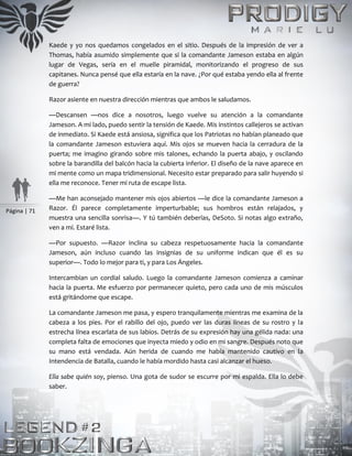 Página | 71
Kaede y yo nos quedamos congelados en el sitio. Después de la impresión de ver a
Thomas, había asumido simplemente que si la comandante Jameson estaba en algún
lugar de Vegas, sería en el muelle piramidal, monitorizando el progreso de sus
capitanes. Nunca pensé que ella estaría en la nave. ¿Por qué estaba yendo ella al frente
de guerra?
Razor asiente en nuestra dirección mientras que ambos le saludamos.
—Descansen —nos dice a nosotros, luego vuelve su atención a la comandante
Jameson. A mi lado, puedo sentir la tensión de Kaede. Mis instintos callejeros se activan
de inmediato. Si Kaede está ansiosa, significa que los Patriotas no habían planeado que
la comandante Jameson estuviera aquí. Mis ojos se mueven hacia la cerradura de la
puerta; me imagino girando sobre mis talones, echando la puerta abajo, y oscilando
sobre la barandilla del balcón hacia la cubierta inferior. El diseño de la nave aparece en
mi mente como un mapa tridimensional. Necesito estar preparado para salir huyendo si
ella me reconoce. Tener mi ruta de escape lista.
—Me han aconsejado mantener mis ojos abiertos —le dice la comandante Jameson a
Razor. Él parece completamente imperturbable; sus hombros están relajados, y
muestra una sencilla sonrisa—. Y tú también deberías, DeSoto. Si notas algo extraño,
ven a mí. Estaré lista.
—Por supuesto. —Razor inclina su cabeza respetuosamente hacia la comandante
Jameson, aún incluso cuando las insignias de su uniforme indican que él es su
superior—. Todo lo mejor para ti, y para Los Ángeles.
Intercambian un cordial saludo. Luego la comandante Jameson comienza a caminar
hacia la puerta. Me esfuerzo por permanecer quieto, pero cada uno de mis músculos
está gritándome que escape.
La comandante Jameson me pasa, y espero tranquilamente mientras me examina de la
cabeza a los pies. Por el rabillo del ojo, puedo ver las duras líneas de su rostro y la
estrecha línea escarlata de sus labios. Detrás de su expresión hay una gélida nada: una
completa falta de emociones que inyecta miedo y odio en mi sangre. Después noto que
su mano está vendada. Aún herida de cuando me había mantenido cautivo en la
Intendencia de Batalla, cuando le había mordido hasta casi alcanzar el hueso.
Ella sabe quién soy, pienso. Una gota de sudor se escurre por mi espalda. Ella lo debe
saber.
 