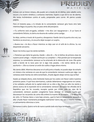 Página | 72
Incluso con un breve vistazo, ella puede ver a través de mi disfraz, este cabello corto
oscuro y la cicatriz sintética y contactos marrones. Espero a que dé la voz de alarma.
Mis botas inclinándose contra el suelo, preparadas para correr. Mi pierna curada
palpita.
Pero el instante pasa, y la mirada de la comandante Jameson gira hacia otro lado
mientras llega a la puerta. Doy un paso atrás del precipicio.
—Tu uniforme está arrugado, soldado —me dice con repugnancia—. Si yo fuera el
comandante DeSoto, te daría una docena de vueltas como castigo.
Se aleja, camina a través de la puerta y desaparece. Kaede cierra la puerta otra vez; sus
hombros se encorvan, y la escucho dejar escapar un suspiro.
—Buena esa —le dice a Razor mientras se deja caer en el sofá de la oficina. Su voz
desprende sarcasmo.
Razor me invita a que me siente también.
—Tenemos que darte las gracias, Kaede —dice él—. Por el disfraz de primera clase de
nuestro joven amigo. —Kaede sonríe por su cumplido—. Pido perdón por la inesperada
sorpresa. La comandante Jameson se ha enterado de la detención de June. Ella quiso
subir a bordo de la nave para ver si algo más pasaba. —Se sienta detrás de su
escritorio—. Ella va a tomar un avión de vuelta a Vegas ahora mismo.
Me siento débil. Mientras descanso en el sofá junto a Kaede, no puedo dejar de echarle
un vistazo a las ventanas en caso de que la comandante Jameson vuelva por algo. Las
ventanas están hechas de vidrio esmerilado. ¿Puede alguien abajo vernos aquí arriba?
Kaede ya relajada ahora, está charlando hasta por los codos con Razor sobre nuestros
próximos pasos. A qué hora aterrizamos, cuándo deberíamos reagruparnos en Lamar,
si los soldados señuelo de la capital están en su sitio o no. Pero yo sólo me siento y
pienso acerca de la expresión de la comandante Jameson. De todos los oficiales de la
República que me he cruzado, excepto quizás por Chian, solo los ojos de la
comandante Jameson pueden congelarme hasta detener mi corazón. Lucho por
desvanecer los recuerdos de como ella ordenó la muerte de mi madre… y la ejecución
de John. Si Thomas tiene a June bajo arresto, ¿qué le hará la comandante Jameson a
ella? ¿Puede Razor mantenerla protegida realmente? Cierro mis ojos e intento mandar
un pensamiento silencioso a June.
Permanece a salvo. Quiero verte de nuevo cuando todo esto haya terminado.
 