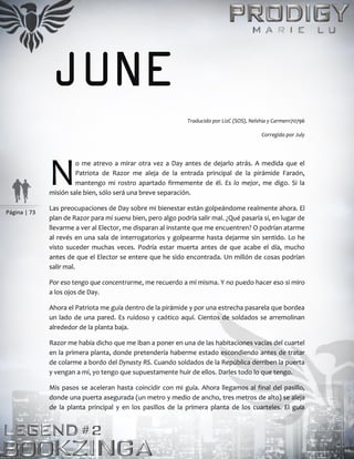 Página | 73
JUNE
Traducido por LizC (SOS), Nelshia y Carmen170796
Corregido por July
o me atrevo a mirar otra vez a Day antes de dejarlo atrás. A medida que el
Patriota de Razor me aleja de la entrada principal de la pirámide Faraón,
mantengo mi rostro apartado firmemente de él. Es lo mejor, me digo. Si la
misión sale bien, sólo será una breve separación.
Las preocupaciones de Day sobre mi bienestar están golpeándome realmente ahora. El
plan de Razor para mí suena bien, pero algo podría salir mal. ¿Qué pasaría si, en lugar de
llevarme a ver al Elector, me disparan al instante que me encuentren? O podrían atarme
al revés en una sala de interrogatorios y golpearme hasta dejarme sin sentido. Lo he
visto suceder muchas veces. Podría estar muerta antes de que acabe el día, mucho
antes de que el Elector se entere que he sido encontrada. Un millón de cosas podrían
salir mal.
Por eso tengo que concentrarme, me recuerdo a mí misma. Y no puedo hacer eso si miro
a los ojos de Day.
Ahora el Patriota me guía dentro de la pirámide y por una estrecha pasarela que bordea
un lado de una pared. Es ruidoso y caótico aquí. Cientos de soldados se arremolinan
alrededor de la planta baja.
Razor me había dicho que me iban a poner en una de las habitaciones vacías del cuartel
en la primera planta, donde pretendería haberme estado escondiendo antes de tratar
de colarme a bordo del Dynasty RS. Cuando soldados de la República derriben la puerta
y vengan a mí, yo tengo que supuestamente huir de ellos. Darles todo lo que tengo.
Mis pasos se aceleran hasta coincidir con mi guía. Ahora llegamos al final del pasillo,
donde una puerta asegurada (un metro y medio de ancho, tres metros de alto) se aleja
de la planta principal y en los pasillos de la primera planta de los cuarteles. El guía
N
 