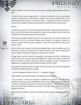 Página | 74
desliza la tarjeta a través de la puerta. Esta emite un pitido, luego parpadea verde y se
abre.
—Ponte a luchar cuando vengan a por ti —me dice el Patriota con una voz que apenas
escucho. Su aspecto no es diferente de cualquiera de los otros soldados aquí, con el
cabello peinado hacia atrás y un uniforme negro—. Asegúrate de que ellos crean que
no quieres ser atrapada. Estabas tratando de entrar cerca de Denver. ¿De acuerdo?
Asiento.
Su atención se aparta de mí. Estudia el pasillo, inclinando la cabeza para inspeccionar el
techo. Una fila de cámaras de seguridad se alinean en este pasillo, ocho en total, una
mirando hacia el frente de cada puerta acuartelada.
Antes de que prosigamos hasta el final en la sala, el guía saca una navaja y la utiliza para
desprender uno de los botones brillantes que recubren su chaqueta. Entonces él
mismo se apoya contra la puerta, presiona un pie contra cada lado del marco de la
puerta, y salta.
Echo un vistazo por el pasillo. No hay otros soldados aquí en este momento, pero ¿y si
de pronto uno gira en la esquina? No es ninguna sorpresa si me capturan aquí (ese es
nuestro objetivo, después de todo), pero, ¿qué pasa con mi guía?
Él llega hasta la primera cámara de seguridad, a continuación, utiliza el cuchillo para
raspar un poco de la capa de goma protegiendo los cables de la cámara. Cuando un
poco de la goma se rompe y expone los cables por debajo, envuelve sus dedos en la
longitud de su manga y presiona el botón de metal contra los cables.
Una explosión silenciosa estalla en chispas. Para mi sorpresa, cada cámara de seguridad
a lo largo del pasillo parpadea y se apaga.
—¿Cómo las apagaste todas con sólo un…? —empiezo a susurrar.
El guía salta de nuevo hacia el suelo y me señala a que me dé prisa.
—Soy un Hacker —susurra en respuesta a medida que corremos—. He alterado los
centros de mando aquí antes. Recableé las cosas un poco para nuestra conveniencia.
—Sonríe con orgullo, mostrando unos dientes muy blancos—. Pero esto no es nada.
Sólo tienes que esperar hasta que te enteres de lo que hemos hecho a la Torre del
Capitolio de Denver.
Impresionante. Si Metias se uniera a los Patriotas, sería un Hacker también. Si estuviera
vivo.
 