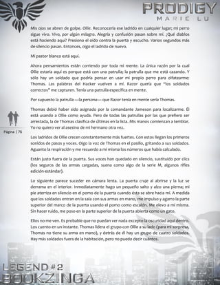 Página | 76
Mis ojos se abren de golpe. Ollie. Reconocería ese ladrido en cualquier lugar; mi perro
sigue vivo. Vivo, por algún milagro. Alegría y confusión pasan sobre mí. ¿Qué diablos
está haciendo aquí? Presiono el oído contra la puerta y escucho. Varios segundos más
de silencio pasan. Entonces, oigo el ladrido de nuevo.
Mi pastor blanco está aquí.
Ahora pensamientos están corriendo por toda mi mente. La única razón por la cual
Ollie estaría aquí es porque está con una patrulla; la patrulla que me está cazando. Y
sólo hay un soldado que podría pensar en usar mi propio perro para olfatearme:
Thomas. Las palabras del Hacker vuelven a mí. Razor quería que “los soldados
correctos” me capturen. Tenía una patrulla específica en mente.
Por supuesto la patrulla —la persona— que Razor tenía en mente sería Thomas.
Thomas debió haber sido asignado por la comandante Jameson para localizarme. Él
está usando a Ollie como ayuda. Pero de todas las patrullas por las que prefiero ser
arrestada, la de Thomas clasifica de últimas en la lista. Mis manos comienzan a temblar.
Yo no quiero ver al asesino de mi hermano otra vez.
Los ladridos de Ollie crecen constantemente más fuertes. Con estos llegan los primeros
sonidos de pasos y voces. Oigo la voz de Thomas en el pasillo, gritando a sus soldados.
Aguanto la respiración y me recuerdo a mí misma los números que había calculado.
Están justo fuera de la puerta. Sus voces han quedado en silencio, sustituido por clics
(los seguros de las armas cargadas, suena como algo de la serie M, algunos rifles
edición-estándar).
Lo siguiente parece suceder en cámara lenta. La puerta cruje al abrirse y la luz se
derrama en el interior. Inmediatamente hago un pequeño salto y alzo una pierna; mi
pie aterriza en silencio en el pomo de la puerta cuando ésta se abre hacia mí. A medida
que los soldados entran en la sala con sus armas en mano, me impulso y agarro la parte
superior del marco de la puerta usando el pomo como escalón. Me elevo a mí misma.
Sin hacer ruido, me poso en la parte superior de la puerta abierta como un gato.
Ellos no me ven. Es probable que no puedan ver nada excepto la oscuridad aquí dentro.
Los cuento en un instante. Thomas lidera el grupo con Ollie a su lado (para mi sorpresa,
Thomas no tiene su arma en mano), y detrás de él hay un grupo de cuatro soldados.
Hay más soldados fuera de la habitación, pero no puedo decir cuántos.
 