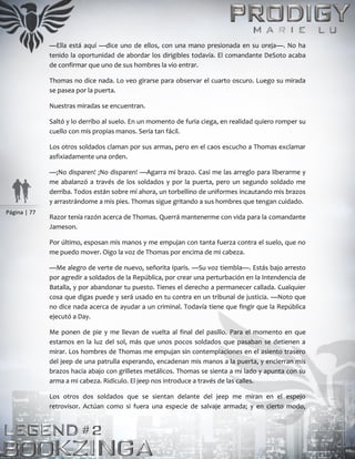 Página | 77
—Ella está aquí —dice uno de ellos, con una mano presionada en su oreja—. No ha
tenido la oportunidad de abordar los dirigibles todavía. El comandante DeSoto acaba
de confirmar que uno de sus hombres la vio entrar.
Thomas no dice nada. Lo veo girarse para observar el cuarto oscuro. Luego su mirada
se pasea por la puerta.
Nuestras miradas se encuentran.
Saltó y lo derribo al suelo. En un momento de furia ciega, en realidad quiero romper su
cuello con mis propias manos. Sería tan fácil.
Los otros soldados claman por sus armas, pero en el caos escucho a Thomas exclamar
asfixiadamente una orden.
—¡No disparen! ¡No disparen! —Agarra mi brazo. Casi me las arreglo para liberarme y
me abalanzó a través de los soldados y por la puerta, pero un segundo soldado me
derriba. Todos están sobre mí ahora, un torbellino de uniformes incautando mis brazos
y arrastrándome a mis pies. Thomas sigue gritando a sus hombres que tengan cuidado.
Razor tenía razón acerca de Thomas. Querrá mantenerme con vida para la comandante
Jameson.
Por último, esposan mis manos y me empujan con tanta fuerza contra el suelo, que no
me puedo mover. Oigo la voz de Thomas por encima de mi cabeza.
—Me alegro de verte de nuevo, señorita Iparis. —Su voz tiembla—. Estás bajo arresto
por agredir a soldados de la República, por crear una perturbación en la Intendencia de
Batalla, y por abandonar tu puesto. Tienes el derecho a permanecer callada. Cualquier
cosa que digas puede y será usado en tu contra en un tribunal de justicia. —Noto que
no dice nada acerca de ayudar a un criminal. Todavía tiene que fingir que la República
ejecutó a Day.
Me ponen de pie y me llevan de vuelta al final del pasillo. Para el momento en que
estamos en la luz del sol, más que unos pocos soldados que pasaban se detienen a
mirar. Los hombres de Thomas me empujan sin contemplaciones en el asiento trasero
del jeep de una patrulla esperando, encadenan mis manos a la puerta, y encierran mis
brazos hacia abajo con grilletes metálicos. Thomas se sienta a mi lado y apunta con su
arma a mi cabeza. Ridículo. El jeep nos introduce a través de las calles.
Los otros dos soldados que se sientan delante del jeep me miran en el espejo
retrovisor. Actúan como si fuera una especie de salvaje armada; y en cierto modo,
 