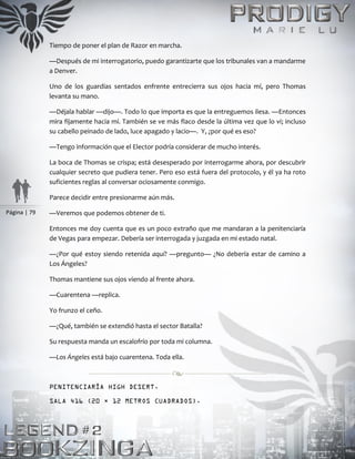 Página | 79
Tiempo de poner el plan de Razor en marcha.
—Después de mi interrogatorio, puedo garantizarte que los tribunales van a mandarme
a Denver.
Uno de los guardias sentados enfrente entrecierra sus ojos hacia mí, pero Thomas
levanta su mano.
—Déjala hablar —dijo—. Todo lo que importa es que la entreguemos ilesa. —Entonces
mira fijamente hacia mí. También se ve más flaco desde la última vez que lo vi; incluso
su cabello peinado de lado, luce apagado y lacio—. Y, ¿por qué es eso?
—Tengo información que el Elector podría considerar de mucho interés.
La boca de Thomas se crispa; está desesperado por interrogarme ahora, por descubrir
cualquier secreto que pudiera tener. Pero eso está fuera del protocolo, y él ya ha roto
suficientes reglas al conversar ociosamente conmigo.
Parece decidir entre presionarme aún más.
—Veremos que podemos obtener de ti.
Entonces me doy cuenta que es un poco extraño que me mandaran a la penitenciaría
de Vegas para empezar. Debería ser interrogada y juzgada en mi estado natal.
—¿Por qué estoy siendo retenida aquí? —pregunto— ¿No debería estar de camino a
Los Ángeles?
Thomas mantiene sus ojos viendo al frente ahora.
—Cuarentena —replica.
Yo frunzo el ceño.
—¿Qué, también se extendió hasta el sector Batalla?
Su respuesta manda un escalofrío por toda mi columna.
—Los Ángeles está bajo cuarentena. Toda ella.
PENITENCIARÍA HIGH DESERT.
SALA 416 (20 × 12 METROS CUADRADOS).
 