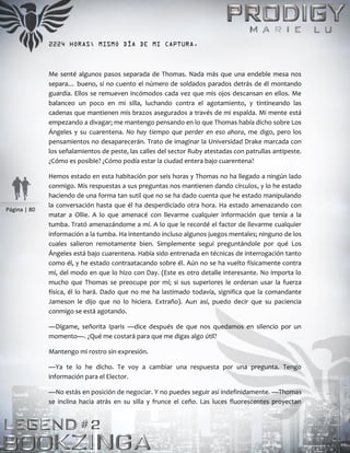 Página | 80
2224 HORAS; MISMO DÍA DE MI CAPTURA.
Me senté algunos pasos separada de Thomas. Nada más que una endeble mesa nos
separa… bueno, si no cuento el número de soldados parados detrás de él montando
guardia. Ellos se remueven incómodos cada vez que mis ojos descansan en ellos. Me
balanceo un poco en mi silla, luchando contra el agotamiento, y tintineando las
cadenas que mantienen mis brazos asegurados a través de mi espalda. Mi mente está
empezando a divagar; me mantengo pensando en lo que Thomas había dicho sobre Los
Ángeles y su cuarentena. No hay tiempo que perder en eso ahora, me digo, pero los
pensamientos no desaparecerán. Trato de imaginar la Universidad Drake marcada con
los señalamientos de peste, las calles del sector Ruby atestadas con patrullas antipeste.
¿Cómo es posible? ¿Cómo podía estar la ciudad entera bajo cuarentena?
Hemos estado en esta habitación por seis horas y Thomas no ha llegado a ningún lado
conmigo. Mis respuestas a sus preguntas nos mantienen dando círculos, y lo he estado
haciendo de una forma tan sutil que no se ha dado cuenta que he estado manipulando
la conversación hasta que él ha desperdiciado otra hora. Ha estado amenazando con
matar a Ollie. A lo que amenacé con llevarme cualquier información que tenía a la
tumba. Trató amenazándome a mí. A lo que le recordé el factor de llevarme cualquier
información a la tumba. Ha intentando incluso algunos juegos mentales; ninguno de los
cuales salieron remotamente bien. Simplemente seguí preguntándole por qué Los
Ángeles está bajo cuarentena. Había sido entrenada en técnicas de interrogación tanto
como él, y he estado contraatacando sobre él. Aún no se ha vuelto físicamente contra
mí, del modo en que lo hizo con Day. (Este es otro detalle interesante. No importa lo
mucho que Thomas se preocupe por mí; si sus superiores le ordenan usar la fuerza
física, él lo hará. Dado que no me ha lastimado todavía, significa que la comandante
Jameson le dijo que no lo hiciera. Extraño). Aun así, puedo decir que su paciencia
conmigo se está agotando.
—Dígame, señorita Iparis —dice después de que nos quedamos en silencio por un
momento—. ¿Qué me costará para que me digas algo útil?
Mantengo mi rostro sin expresión.
—Ya te lo he dicho. Te voy a cambiar una respuesta por una pregunta. Tengo
información para el Elector.
—No estás en posición de negociar. Y no puedes seguir así indefinidamente. —Thomas
se inclina hacia atrás en su silla y frunce el ceño. Las luces fluorescentes proyectan
 