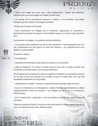 Página | 82
—Siento que tengas que estar aquí —dice quedamente—. Espero que entiendas,
señorita Iparis, que estoy ligado a mi deber de hacer esto.
—¿En dónde está la comandante Jameson? —replico—. Es tu titiritero, ¿no? Habría
pensado que ella vendría a interrogarme también.
Thomas no se inmuta con mi burla.
—Está conteniendo Los Ángeles por el momento, organizando la cuarentena y
reportando la situación al Congreso. Con el debido respeto, el mundo no gira alrededor
de ti.
Conteniendo Los Ángeles. Las palabras me dan escalofríos.
—¿Las pestes están realmente tan mal en este momento? —decidí preguntar eso otra
vez, manteniendo mis ojos fijos en el rostro de Thomas—. ¿La cuarentena de L.A es
debido a la enfermedad?
Él sacude la cabeza.
—Es Clasificado.
—¿Cuándo será levantada? ¿Están todos los sectores en cuarentena?
—Deja de preguntar. Te lo dije, la ciudad entera lo está. Aún si supiera cuándo será
levantada, no tendría todavía una razón para decírtelo.
Sé al instante por su expresión lo que eso significa en realidad: la comandante Jameson
no me dijo lo que está pasando en la ciudad, así que no tengo idea. ¿Por qué ella
necesitaría mantenerlo en la oscuridad?
—¿Qué pasó en la ciudad? —presiono, esperando poder conseguir algo más de él.
—Eso no es relevante a tu interrogatorio —replica Thomas, tamborileando sus dedos
impacientemente contra sus brazos—. Los Ángeles ya no es de tu incumbencia,
señorita Iparis.
—Es mi ciudad natal —respondo—. Crecí ahí. Metias murió ahí. Por supuesto que me
concierne.
Thomas se queda en silencio. Su mano se alza para apartar su oscuro cabello lejos de su
cara, y sus ojos buscan los míos. Minutos pasan.
 