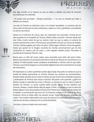 Página | 84
Hay algo extraño en la manera en que se refiere a Metias, una clase de emoción
escondida que me confunde.
—El estado está arruinado. —Respiro profundo—. Y tú eres un cobarde por dejar a
Metias a su merced.
Los ojos de Thomas se estrechan como si lo hubiera apuñalado. Lo examino más de
cerca, pero él nota que lo estoy analizando y aparta su rostro, girándose, escondiendo
su cara en sus manos.
Pienso en mi hermano de nuevo, esta vez repasando mis recuerdos a través de sus
años pasados en la compañía de Thomas. Metias había conocido a Thomas desde que
eran niños, mucho antes de que yo naciera. Cada vez que su padre, el conserje de
nuestro apartamento, traía a Thomas para acompañarlo durante sus turnos de trabajo,
Thomas y Metias jugaban por horas sin parar. Video juegos militares. Armas de juguete.
Desde que aparecí en la imagen, recuerdo las muchas conversaciones que los dos
compartían en nuestra sala de estar, y cuán seguido estaban juntos. Recuerdo el
puntaje de la Prueba de Thomas: 1365.
Bueno para un niño del sector pobre, pero promedio para niños del sector Ruby.
Metias fue el primero en percatarse del intenso interés de Thomas en convertirse en un
soldado. Él había pasado tardes completas enseñándole a Thomas todo lo que sabía.
Thomas nunca habría llegado a la Universidad Highland del sector Esmerald sin la ayuda
de mi hermano.
Mi respiración se vuelve superficial cuando algo encaja. Recuerdo la manera en que la
mirada de Metias permanecía en Thomas durante sus sesiones de entrenamiento.
Siempre había asumido que era sólo la manera en que mi hermano analizaba la postura
y desempeño de Thomas para mayor exactitud. Recuerdo cuán paciente y gentil era
Metias cuando le explicaba las cosas a Thomas. La manera en que su mano tocaba el
hombro de Thomas. La noche cuando había comido edame en esa cafetería con
Thomas y Metias, cuando Metias dejó de seguir a Chian. La manera en que la mano de
Metias algunas veces descansaba en el brazo de Thomas por un poco más de tiempo de
lo debido. La conversación que tuve con mi hermano cuando él me cuidó el día de su
iniciación. Cómo se había reído. No necesito novias. Tengo una hermana pequeña que
cuidar. Y era verdad. Había salido con un par de chicas en la universidad, pero nunca por
más de una semana, y siempre con un cortés desinterés.
Tan obvio. ¿Cómo no había visto esto antes?
 