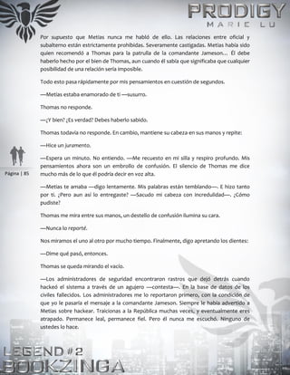 Página | 85
Por supuesto que Metias nunca me habló de ello. Las relaciones entre oficial y
subalterno están estrictamente prohibidas. Severamente castigadas. Metias había sido
quien recomendó a Thomas para la patrulla de la comandante Jameson… Él debe
haberlo hecho por el bien de Thomas, aun cuando él sabía que significaba que cualquier
posibilidad de una relación sería imposible.
Todo esto pasa rápidamente por mis pensamientos en cuestión de segundos.
—Metias estaba enamorado de ti —susurro.
Thomas no responde.
—¿Y bien? ¿Es verdad? Debes haberlo sabido.
Thomas todavía no responde. En cambio, mantiene su cabeza en sus manos y repite:
—Hice un juramento.
—Espera un minuto. No entiendo. —Me recuesto en mi silla y respiro profundo. Mis
pensamientos ahora son un embrollo de confusión. El silencio de Thomas me dice
mucho más de lo que él podría decir en voz alta.
—Metias te amaba —digo lentamente. Mis palabras están temblando—. E hizo tanto
por ti. ¿Pero aun así lo entregaste? —Sacudo mi cabeza con incredulidad—. ¿Cómo
pudiste?
Thomas me mira entre sus manos, un destello de confusión ilumina su cara.
—Nunca lo reporté.
Nos miramos el uno al otro por mucho tiempo. Finalmente, digo apretando los dientes:
—Dime qué pasó, entonces.
Thomas se queda mirando el vacío.
—Los administradores de seguridad encontraron rastros que dejó detrás cuando
hackeó el sistema a través de un agujero —contesta—. En la base de datos de los
civiles fallecidos. Los administradores me lo reportaron primero, con la condición de
que yo le pasaría el mensaje a la comandante Jameson. Siempre le había advertido a
Metias sobre hackear. Traicionas a la República muchas veces, y eventualmente eres
atrapado. Permanece leal, permanece fiel. Pero él nunca me escuchó. Ninguno de
ustedes lo hace.
 