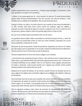 Página | 87
estaba preparándose para arrestarme, y Thomas trató de llegar a mí primero? ¿Para
qué, ayudarme a escapar? No lo entiendo.
—Sabes, sí me preocupaba por él —dice durante mi silencio. Él simula bravuconería,
alguna clase de falso profesionalismo. Aun así, escucho una nota de tristeza—. Pero
también soy un soldado de la República. Hice lo que tenía que hacer.
Empujo la mesa a un lado y me lanzo hacia él, aun cuando sé que estoy encadenada a
mi silla. Thomas salta hacia atrás. Lucho contra mis cadenas, caigo de rodillas, y
después me estiro tratando de agarrar su pierna. Cualquier cosa. Eres un enfermo. Eres
tan perverso. Quiero matarlo. Nunca he querido algo tanto en toda mi vida.
No, eso no es verdad. Quiero que Metias esté vivo de nuevo.
Los guardias afuera deben haber escuchado la conmoción porque entran, y antes de
que lo sepa soy presionada contra el suelo por varios soldados, esposada con un par
extra de grilletes, y liberada de mi silla.
Me ponen de pie bruscamente. Pateó furiosamente, repasando una lista en mi cabeza
de cada ataque que he aprendido en la escuela, tratando frenéticamente de liberarme.
Thomas está tan cerca. Él sólo está a un pie de distancia.
Thomas simplemente me mira. Sus manos cuelgan a sus costados.
—Era la forma más compasiva de que se fuera —dice. Me hace tener arcadas saber que
tiene razón, y que Metias habría sido torturado seguramente hasta morir si Thomas no
lo hubiera derribado en ese callejón. Pero no me importa. Estoy cegada, sofocada por
mi enojo y confusión. ¿Cómo pudo hacerle eso a alguien que amaba? ¿Cómo podría
intentar justificar esto? ¿Qué está mal con él?
Después de la muerte de Metias, en las noches cuando Thomas se sentaba solo en su
casa, ¿alguna vez dejaba caer su fachada? ¿Alguna vez se deshizo del soldado y dejó que
el civil llorara?
Soy arrastrada fuera de la sala y por el pasillo. Mis manos tiemblan; trato de estabilizar
mi respiración, de calmar mi corazón a toda marcha, de empujar a Metias de vuelta a un
rincón seguro en mi mente. Una pequeña parte de mí había esperado que estuviera
equivocada sobre Thomas. Que él no hubiera sido el que asesinó a mi hermano.
Para la siguiente mañana, todo rastro de emoción ha desaparecido del rostro de
Thomas. Me dice que la corte de Denver ha escuchado mi solicitud de ver al Elector y ha
decido transferirme a la Penitenciaría del Estado de Colorado.
 