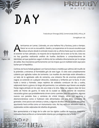 Página | 89
DAY
Traducido por Otravaga (SOS), Carmen170796 (SOS) y Wicca_82
Corregido por July
terrizamos en Lamar, Colorado, en una mañana fría y lluviosa, justo a tiempo.
Razor se va con su escuadrón. Kaede y yo esperamos en la oscura escalera que
conduce afuera desde la entrada trasera de su oficina hasta que los sonidos en
el exterior se han calmado y la mayoría de la tripulación de la nave se ha ido. Esta vez
no hay guardias realizando análisis de huellas dactilares o comprobaciones de
identidad, así que podemos seguir al último de los soldados directamente por la rampa
de salida. Nos mezclamos perfectamente con las tropas que en realidad están aquí para
luchar por la República.
Cortinas de lluvia helada golpean con fuerza la base a medida que salimos del muelle de
la pirámide y entramos al formidable gris de este lugar. El cielo está completamente
cubierto por agitadas nubes de tormenta. Los muelles de aterrizaje están alineados a
un lado de la agrietada calle de cemento, una siniestra fila de enormes pirámides
negras se extiende en cualquier dirección, resbalosas y brillantes por la lluvia. El aire
huele a rancio y húmedo. Jeeps repletos de soldados conducen de ida y vuelta,
salpicando barro y grava a lo largo del pavimento. Los soldados aquí tienen una amplia
franja negra pintada en los ojos de una oreja a la otra. Debe ser alguna clase de loco
estilo de frente de guerra. El resto de la ciudad se cierne delante de nosotros:
rascacielos grises que probablemente sirven como cuarteles para los soldados, algunos
nuevos con paredes lisas y ventanas de cristal tintado, otros con agujeros y
desmoronándose como si hubiesen sido alimentados con una dieta constante de
granadas. Unos pocos son cenizas y ruinas, a algunos de ellos sólo les queda una pared,
apuntando hacia arriba como un monumento roto. No hay edificios adosados aquí, ni
explanadas verdes salpicadas de rebaños de ganado.
Nos apresuramos a lo largo de la calle con los rígidos cuellos de nuestras chaquetas
volteados hacia arriba en un lamentable intento por protegernos de la lluvia.
A
 