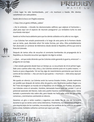 Página | 90
—Este lugar ha sido bombardeado, ¿no? —le murmuro a Kaede. Mis dientes
castañetean con cada palabra.
Kaede abre la boca con fingida sorpresa.
—Vaya. Eres un genio chiflado, ¿sabes?
—No lo entiendo. —Estudio los desmoronados edificios que salpican el horizonte—.
¿Qué pasa aquí con el aspecto de neurosis postguerra? ¿La verdadera lucha no está
ocurriendo más lejos?
Kaede se inclina hacia adelante para que los demás soldados en la calle no nos oigan.
—Las Colonias han estado presionando a lo largo de esta parte de la frontera desde
que yo tenía, ¿qué, diecisiete años? De todas formas, por años. Ellos probablemente
han alcanzado un centenar de kilómetros desde donde la República afirma que está la
línea de Colorado.
Después de tantos años de escuchar el constante bombardeo de propaganda de la
República, es chocante escuchar que alguien me diga la verdad.
—¿Qué… así que estás diciendo que las Colonias están ganando la guerra, entonces? —
pregunto en voz baja.
—Han estado ganando desde hace un tiempo ya. Lo escuchaste de mí en primer lugar.
Dale unos cuantos años más, chico, y las Colonias estarán justo en tu patio trasero. —
Suena un poco disgustada. Tal vez hay algo de resentimiento persistente que tiene en
contra de las Colonias—. Has con eso lo que quieras —murmura—. Sólo estoy aquí por
el dinero.
Me quedo en silencio. Las Colonias serán los nuevos Estados Unidos. ¿Puede realmente
ser posible que después de tantos años de guerra, esto finalmente pudiera llegar a su
fin? Trato de imaginar un mundo sin la República: sin el Elector, las Pruebas, las pestes.
Las Colonias como el vencedor. Hombre, demasiado bueno para ser verdad. Y con el
potencial asesinato del Elector, todo esto podría hacerse realidad incluso antes. Estoy
tentado a presionarla más sobre ello, pero Kaede me hace callar antes de que pueda
comenzar, y terminamos caminando en silencio.
Hacemos un giro a varias cuadras y seguimos una doble fila de vías del ferrocarril
durante lo que se siente como varios kilómetros. Finalmente, nos detenemos al llegar a
una esquina lejos de los cuarteles, oscurecida por las sombras de los edificios en ruinas
junto a ésta. Soldados solitarios caminan por aquí y por allá.
 