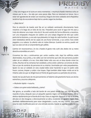 Página | 91
—Hay una tregua en la lucha en estos momentos —murmura Kaede mientras echa un
vistazo por la vía—. Ha sido por unos pocos días. Pero se retomará en breve. Vas a
estar tan agradecido de andar con nosotros; ninguno de estos soldados de la República
tendrá el lujo de esconderse bajo tierra cuando caigan las bombas.
—¿Bajo tierra?
Pero la atención de Kaede está fija en un soldado caminando directamente hacia
nosotros a lo largo de un lado de las vías. Parpadeó para sacar el agua de mis ojos y
trato de obtener una mejor vista de él. No está vestido de forma diferente a nosotros,
con una empapada chaqueta de cadete con una solapa diagonal de tela que cubre
parte de los botones, y una sola raya plateada a lo largo de cada hombro. Su piel oscura
está resbaladiza detrás de las capas de una lluvia torrencial, y sus cortos rizos están
pegados a su cabeza. Su aliento sale en nubes blancas. Cuando se acerca, puedo ver
que sus ojos son de un sorprendente gris pálido.
Camina sin reconocernos y le da a Kaede el gesto más sutil: dos dedos de su mano
derecha extendidos en una V.
Cruzamos las vías y continuamos por varias cuadras más. Aquí los edificios están
abarrotados, muy juntos, y las calles son tan estrechas que sólo dos personas pueden
caber en un callejón a la vez. Esta debe haber sido una vez un área donde vivían los
civiles. Muchas de las ventanas han estallado y otras están cubiertas con jirones de tela.
Veo un par de sombras de personas en su interior, iluminadas por velas parpadeantes.
Quien no sea un soldado en esta ciudad debe estar haciendo lo que mi padre solía
hacer: cocinar, limpiar y cuidar a las tropas. Papá también debe haber vivido así en la
miseria cada vez que se dirigía hacia el frente de guerra para sus períodos de servicio.
Kaede me sacude fuera de mis pensamientos al halarme abruptamente hacia uno de los
estrechos y oscuros callejones.
―Muévete rápido ―susurra.
―Sabes con quien estás hablando, ¿cierto?
Me ignora, se arrodilla a lado del borde de una pared donde hay una reja de metal
rayando el piso, después saca un pequeño aparato negro con su brazo bueno. Ella lo
desliza rápidamente por el borde de la reja. Pasa un segundo. Después la reja se levanta
del piso en dos bisagras y silenciosamente se abre, revelando un agujero negro. Está
diseñado deliberadamente para estar desgastado y sucio, me doy cuenta, pero esta
cosa ha sido modificada para ser una entrada secreta. Kaede se agacha y salta dentro
 