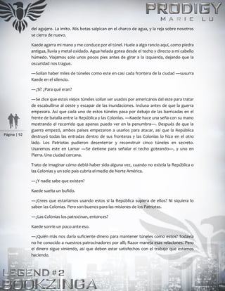 Página | 92
del agujero. La imito. Mis botas salpican en el charco de agua, y la reja sobre nosotros
se cierra de nuevo.
Kaede agarra mi mano y me conduce por el túnel. Huele a algo rancio aquí, como piedra
antigua, lluvia y metal oxidado. Agua helada gotea desde el techo y directo a mi cabello
húmedo. Viajamos solo unos pocos pies antes de girar a la izquierda, dejando que la
oscuridad nos trague.
―Solían haber miles de túneles como este en casi cada frontera de la ciudad ―susurra
Kaede en el silencio.
―¿Sí? ¿Para qué eran?
―Se dice que estos viejos túneles solían ser usados por americanos del este para tratar
de escabullirse al oeste y escapar de las inundaciones. Incluso antes de que la guerra
empezara. Así que cada uno de estos túneles pasa por debajo de las barricadas en el
frente de batalla entre la República y las Colonias. ―Kaede hace una seña con su mano
mostrando el recorrido que apenas puedo ver en la penumbra―. Después de que la
guerra empezó, ambos países empezaron a usarlos para atacar, así que la República
destruyó todas las entradas dentro de sus fronteras y las Colonias lo hizo en el otro
lado. Los Patriotas pudieron desenterrar y reconstruir cinco túneles en secreto.
Usaremos este en Lamar ―Se detiene para señalar el techo goteando―, y uno en
Pierra. Una ciudad cercana.
Trato de imaginar cómo debió haber sido alguna vez, cuando no existía la República o
las Colonias y un solo país cubría el medio de Norte América.
―¿Y nadie sabe que existen?
Kaede suelta un bufido.
―¿Crees que estaríamos usando estos si la República supiera de ellos? Ni siquiera lo
saben las Colonias. Pero son buenos para las misiones de los Patriotas.
―¿Las Colonias los patrocinan, entonces?
Kaede sonríe un poco ante eso.
―¿Quién más nos daría suficiente dinero para mantener túneles como estos? Todavía
no he conocido a nuestros patrocinadores por allí; Razor maneja esas relaciones. Pero
el dinero sigue viniendo, así que deben estar satisfechos con el trabajo que estamos
haciendo.
 