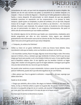 Página | 94
comandantes de vuelo, así que trató de empujarme del borde de nuestro dirigible. Me
lastimé uno de mis ojos durante esa pelea. Lo encontré en su vestidor después y lo
noqueé. ―Hace un sonido de disgusto―. Resultó que le había golpeado la cabeza muy
fuerte, y nunca despertó. Mi patrocinador se retiró después de que ese pequeño
incidente manchara mi reputación con las corporaciones; y no porque le maté,
tampoco. ¿Quién quiere un empleado, un piloto de combate, con un ojo malo, después
incluso de la cirugía? ―Deja de caminar y se señala su ojo derecho―. Era mercancía
dañada. Mi precio cayó empicado. De cualquier modo, la Academia me echó después
de que mi patrocinador me dejara. Es una vergüenza, honestamente. Me perdí mi
último año de entrenamiento por ese maldito estafador.
No entiendo algunos de los términos que Kaede usa: corporaciones, empleados; pero
decido preguntarle por ellos en otro momento. Estoy seguro que obtendré
gradualmente más información acerca de las Colonias de ella. Por ahora, todavía quiero
saber más acerca de la gente para la que estoy trabajando.
―Y después, ¿te uniste a los Patriotas?
Voltea su mano en un gesto indiferente y estira sus brazos hacia delante. Estoy
recordando lo alta que es Kaede, como sus hombros se alinean con los míos.
―En resumidas cuentas, Razor me paga. Algunas veces incluso llego a volar. Pero estoy
aquí por el dinero, chico, y siempre que siga recibiendo mi dinero, haré lo que sea que
tenga que hacer para ayudar a unir a los Estados Unidos de nuevo. Si eso significa dejar
que la República colapse, bien. Si eso significa que las benditas Colonias se hagan
cargo, bien. Acabar con esta guerra y que los ES sigan adelante. Conseguir que la gente
viva una vida normal otra vez. Eso es lo que me importa.
No puedo evitar sentirme un poco entretenido. Incluso a pesar de que Kaede intenta
parecer indiferente, puedo decir que ella está orgullosa de ser una Patriota.
―Bien, parece que Tess te agrada lo suficiente ―respondo―. Así que, supongo que
debes estar bien.
Kaede se ríe de verdad.
―Tengo que admitirlo, ella es dulce. Me alegro no haberla matarlo en ese duelo Skiz.
Verás, no hay un Patriota soltero a quien no le guste ella. No olvides mostrar un poco
de amor a tu pequeña amiga de vez en cuando, ¿de acuerdo? Sé que te pones caliente
por June, pero Tess está loca por ti. En caso de que no lo hayas notado.
Eso hace que mi sonrisa se desvanezca un poco.
 