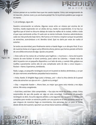Página | 96
Incluso pensar en su nombre hace que me cueste respirar. Estoy casi avergonzando de
mi reacción. ¿Somos June y yo una buena pareja? No. Es la primera palabra que surge en
mi mente.
Y, sin embargo, sigue ahí.
Nuestra conversación se esfuma. Algunas veces echo un vistazo por encima de mi
hombro, medio esperando ver un atisbo de luz, medio no esperándolo. Si no hay luz
significa que el túnel no discurre debajo de todas las rejillas de la ciudad, visible a todo
el que vaya caminando arriba. El suelo aún se siente inclinado. Estamos adentrándonos
cada vez más profundo bajo tierra. Me fuerzo a mí mismo a respirar aunque las paredes
se estrechan, acercándose a mí. Bendito túnel. Qué no daría por estar de vuelta al
exterior.
Se tarda una eternidad, pero finalmente siento a Kaede llegar a un abrupto final. El eco
de nuestras botas en el agua suena diferente ahora; pienso que hemos parado enfrente
de una sólida estructura de algo. Quizás una pared.
―Esto solía ser los restos de un búnker para fugitivos ―murmura―. Cerca de la parte
trasera de este búnker el túnel continúa, justo sobre las Colonias. ―Kaede trata de
abrir la puerta con un pequeño dispositivo a un lado de esta, y cuando falla, golpea sus
nudillos suavemente contra ella en una complicada serie de diez u once toques―.
Rocket ―llama. Esperamos, temblando.
Nada. Luego, un pequeño rectángulo oscuro en la pared se desliza abriéndose, y un par
de ojos marrones amarillentos parpadea hacia nosotros.
―Hola, Kaede. El dirigible llego justo a tiempo, ¿no? ―dice la chica detrás de la pared
antes de estrechar sus ojos en mí―. ¿Quién es tu amigo?
―Day ―responde Kaede―. Ahora bien, es mejor que pares esta mierda y me dejes
entrar. Me estoy congelando.
―Está bien, está bien. Sólo comprobaba. ―Sus ojos me miran de arriba a abajo. Estoy
sorprendido de que ella pueda ver algo en esta oscuridad. Finalmente, el pequeño
rectángulo se abre. Escucho algunos pitidos y una segunda voz. La pared se desliza por
completo para revelar un estrecho pasillo con una puerta en el otro extremo. Antes de
que ninguno de nosotros haga un movimiento, tres personas dan un paso al frente
desde detrás de la pared y apuntan sus armas hacia nuestras cabezas.
 