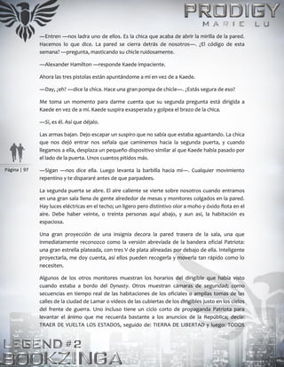Página | 97
―Entren ―nos ladra uno de ellos. Es la chica que acaba de abrir la mirilla de la pared.
Hacemos lo que dice. La pared se cierra detrás de nosotros―. ¿El código de esta
semana? ―pregunta, masticando su chicle ruidosamente.
―Alexander Hamilton ―responde Kaede impaciente.
Ahora las tres pistolas están apuntándome a mí en vez de a Kaede.
―Day, ¿eh? ―dice la chica. Hace una gran pompa de chicle―. ¿Estás segura de eso?
Me toma un momento para darme cuenta que su segunda pregunta está dirigida a
Kaede en vez de a mí. Kaede suspira exasperada y golpea el brazo de la chica.
―Sí, es él. Así que déjalo.
Las armas bajan. Dejo escapar un suspiro que no sabía que estaba aguantando. La chica
que nos dejó entrar nos señala que caminemos hacia la segunda puerta, y cuando
llegamos a ella, desplaza un pequeño dispositivo similar al que Kaede había pasado por
el lado de la puerta. Unos cuantos pitidos más.
―Sigan ―nos dice ella. Luego levanta la barbilla hacia mí―. Cualquier movimiento
repentino y te dispararé antes de que parpadees.
La segunda puerta se abre. El aire caliente se vierte sobre nosotros cuando entramos
en una gran sala llena de gente alrededor de mesas y monitores colgados en la pared.
Hay luces eléctricas en el techo; un ligero pero distintivo olor a moho y óxido flota en el
aire. Debe haber veinte, o treinta personas aquí abajo, y aun así, la habitación es
espaciosa.
Una gran proyección de una insignia decora la pared trasera de la sala, una que
inmediatamente reconozco como la versión abreviada de la bandera oficial Patriota:
una gran estrella plateada, con tres V de plata alineadas por debajo de ella. Inteligente
proyectarla, me doy cuenta, así ellos pueden recogerla y moverla tan rápido como lo
necesiten.
Algunos de los otros monitores muestran los horarios del dirigible que había visto
cuando estaba a bordo del Dynasty. Otros muestran cámaras de seguridad; como
secuencias en tiempo real de las habitaciones de los oficiales o amplias tomas de las
calles de la ciudad de Lamar o vídeos de las cubiertas de los dirigibles justo en los cielos
del frente de guerra. Uno incluso tiene un ciclo corto de propaganda Patriota para
levantar el ánimo que me recuerda bastante a los anuncios de la República; decía:
TRAER DE VUELTA LOS ESTADOS, seguido de: TIERRA DE LIBERTAD y luego: TODOS
 