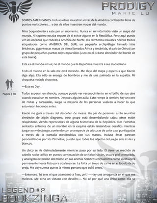 Página | 98
SOMOS AMERICANOS. Incluso otros muestran vistas de la América continental llena de
puntos multicolores… y dos de ellos muestran mapas del mundo.
Miro boquiabierto a este por un momento. Nunca en mi vida había visto un mapa del
mundo. Ni siquiera estaba seguro de si existe alguno en la República. Pero aquí puedo
ver los océanos que rodean a América del Norte, los territorios insulares hechos trozos
etiquetados como AMÉRICA DEL SUR, un pequeño archipiélago llamado Islas
Británicas, gigantescas masas de tierra llamadas África y Antártida, el país de China (con
grupo de pequeños puntos rojos esparcidos justo en el océano alrededor del borde de
esta tierra).
Este es el mundo actual, no el mundo que la República muestra a sus ciudadanos.
Todo el mundo en la sala me está mirando. Me alejo del mapa y espero a que Kaede
diga algo. Ella sólo se encoge de hombros y me da una palmada en la espalda. Mi
chaqueta mojada chapotea.
―Este es Day.
Todos esperan en silencio, aunque puedo ver reconocimiento en el brillo de sus ojos
cuando escuchan mi nombre. Después alguien aúlla. Esto rompe la tensión; hay un coro
de risitas y carcajadas, luego la mayoría de las personas vuelven a hacer lo que
estuvieran haciendo antes.
Kaede me guía a través del desorden de mesas. Un par de personas están reunidas
alrededor de algún diagrama, otro grupo está desembalando cajas; otros están
relajándose, viendo repeticiones de alguna telenovela de la República. Dos Patriotas
sentados enfrente de un monitor en la esquina están lanzándose desafíos mientras
juegan un videojuego, corriendo con una especie de criaturas de color azul puntiagudas
a través de la pantalla moviéndolas con sus manos. Incluso éstas parecen
personalizadas por los Patriotas, puesto que todos los objetos del juego son azules y
blancos.
Un chico se ríe disimuladamente mientras paso por su lado. Él tiene un mechón de
cabello rubio teñido en puntas continuación de un falso halcón, oscura piel bronceada,
y una ligera extensión del mismo en sus anchos hombros corpulentos como si estuviera
permanentemente listo para abalanzarse. Le falta un trozo de carne en el lóbulo de su
oreja. Me doy cuenta que es la misma persona que aulló antes.
—Entonces. Tú eres el que abandonó a Tess, ¿eh? —Hay una arrogancia en él que me
molesta. Me echa un vistazo con desdén—. No sé por qué una chica como ella se
 