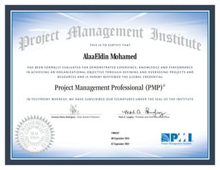 HAS BEEN FORMALLY EVALUATED FOR DEMONSTRATED EXPERIENCE, KNOWLEDGE AND PERFORMANCE
IN ACHIEVING AN ORGANIZATIONAL OBJECTIVE THROUGH DEFINING AND OVERSEEING PROJECTS AND
RESOURCES AND IS HEREBY BESTOWED THE GLOBAL CREDENTIAL
THIS IS TO CERTIFY THAT
IN TESTIMONY WHEREOF, WE HAVE SUBSCRIBED OUR SIGNATURES UNDER THE SEAL OF THE INSTITUTE
Project Management Professional (PMP)®
Antonio Nieto-Rodriguez • Chair, Board of Directors Mark A. Langley • President and Chief Executive OfﬁcerAntonio Nieto-Rodriguez • Chair, Board of Directors Mark A. Langley • President and Chief Executive Ofﬁcer
08 September 2016
07 September 2022
AlaaEldin Mohamed
1960167PMP® Number:
PMP® Original Grant Date:
PMP® Expiration Date:
 
