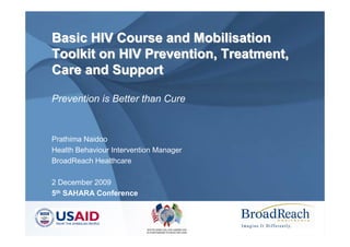 Basic HIV Course and Mobilisation
Toolkit on HIV Prevention, Treatment,
Care and Support

Prevention is Better than Cure


Prathima Naidoo
Health Behaviour Intervention Manager
BroadReach Healthcare

2 December 2009
5th SAHARA Conference
 
