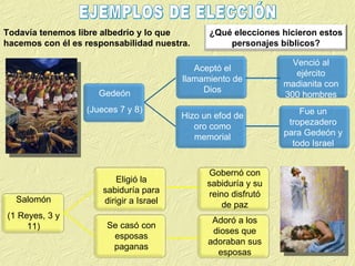 Todavía tenemos libre albedrío y lo que hacemos con él es responsabilidad nuestra. EJEMPLOS DE ELECCIÓN Salomón (1 Reyes, 3 y 11) ¿Qué elecciones hicieron estos personajes bíblicos? Gedeón (Jueces 7 y 8) Aceptó el llamamiento de Dios Hizo un efod de oro como memorial Venció al ejército madianita con 300 hombres Fue un tropezadero para Gedeón y todo Israel Eligió la sabiduría para dirigir a Israel Se casó con esposas paganas Gobernó con sabiduría y su reino disfrutó de paz Adoró a los dioses que adoraban sus esposas 