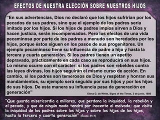 “ Que guarda misericordia a millares, que perdona la iniquidad, la rebelión y el pecado, y que de ningún modo tendrá por inocente al malvado; que visita la iniquidad de los padres sobre los hijos y sobre los hijos de los hijos, hasta la tercera y cuarta generación”  (Éxodo 34:7) “ En sus advertencias, Dios no declaró que los hijos sufrirían por los pecados de sus padres, sino que el ejemplo de los padres sería imitado por los hijos. Si los hijos de padres impíos sirven a Dios y hacen justicia, serán recompensados. Pero los efectos de una vida pecaminosa por parte de los padres a menudo son heredados por los hijos, porque éstos siguen en los pasos de sus progenitores. Un ejemplo pecaminoso tiene su influencia de padre a hijo y hasta la tercera y cuarta generación. Si los padres tienen un apetito depravado, prácticamente en cada caso se reproducirá en sus hijos. Lo mismo ocurre con el carácter: si los padres son rebeldes contra las leyes divinas, los hijos seguirán el mismo curso de acción. En cambio, si los padres son temerosos de Dios y respetan y honran sus mandamientos, su ejemplo será seguido por sus hijos y por los hijos de sus hijos. De esta manera su influencia pasa de generación en generación” Elena G. de White, Signs of the Times, 3 de junio, 1880 EFECTOS DE NUESTRA ELECCIÓN SOBRE NUESTROS HIJOS 