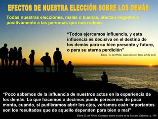 Todas nuestras elecciones, malas o buenas, afectan negativa o positivamente a las personas que nos rodean. “ Todos ejercemos influencia, y esta influencia es decisiva en el destino de los demás para su bien presente y futuro, o para su eterna perdición” Elena  G. de White,  Cada día con Dios , 22 de junio “ Poco sabemos de la influencia de nuestros actos en la experiencia de los demás. Lo que hacemos o decimos puede perecernos de poca monta, cuando, si pudiéramos abrir los ojos, veríamos cuán importantes son los resultados que de aquello dependen para bien o mal” Elena G. de White,  Consejos sobre la obra de la Escuela Sabática , p. 114 EFECTOS DE NUESTRA ELECCIÓN SOBRE LOS DEMÁS 