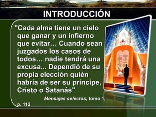 INTRODUCCIÓN "Cada alma tiene un cielo que ganar y un infierno que evitar… Cuando sean juzgados los casos de todos… nadie tendrá una excusa... Dependió de su propia elección quién habría de ser su príncipe, Cristo o Satanás"  Mensajes selectos , tomo 1, p. 112 