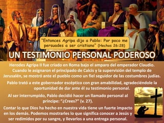 “Entonces Agripa dijo a Pablo: Por poco me
persuades a ser cristiano” (Hechos 26:28)
Herodes Agripa II fue criado en Roma bajo el amparo del emperador Claudio.
Cuando le asignaron el principado de Calcis y la supervisión del templo de
Jerusalén, se mostró ante el pueblo como un fiel seguidor de las costumbres judías.
Pablo trató a este gobernador escéptico con gran amabilidad, agradeciéndole la
oportunidad de dar ante él su testimonio personal.
Al ser interrumpido, Pablo decidió hacer un llamado personal al
príncipe: “¿Crees?” (v. 27).
Contar lo que Dios ha hecho en nuestra vida tiene un fuerte impacto
en los demás. Podemos mostrarles lo que significa conocer a Jesús y
ser redimidos por su sangre, y llevarlos a una entrega personal.
 